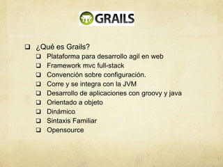  ¿Qué es Grails?
 Plataforma para desarrollo agil en web
 Framework mvc full-stack
 Convención sobre configuración.
 Corre y se integra con la JVM
 Desarrollo de aplicaciones con groovy y java
 Orientado a objeto
 Dinámico
 Sintaxis Familiar
 Opensource
 