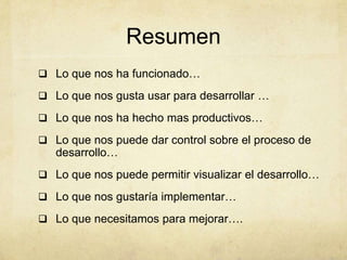 Resumen
 Lo que nos ha funcionado…
 Lo que nos gusta usar para desarrollar …
 Lo que nos ha hecho mas productivos…
 Lo que nos puede dar control sobre el proceso de
desarrollo…
 Lo que nos puede permitir visualizar el desarrollo…
 Lo que nos gustaría implementar…
 Lo que necesitamos para mejorar….
 