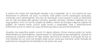 A maioria dos insetos tem reprodução sexuada e por oviparidade, isto é, com postura de ovos
diretamente no ambiente. Há casos, no entanto, onde podem ocorrer reproduções assexuadas,
conhecidas como partenogênese. Esse tipo de reprodução ocorre quando o óvulo se desenvolve
sem ter sido fecundado pelo gameta masculino, gerando, portanto, indivíduos haploides em sua
carga genética, como no caso de zangões de abelhas, machos de formigas e algumas espécies de
pulgões. De maneira menos comum, pode ocorrer a viviparidade, onde o desenvolvimento
embrionário ocorre no interior do corpo da fêmea que libera a larva/ninfa diretamente.
Situações mais específicas podem ocorrer. Em alguns dípteros, formas imaturas podem ter óvulos
desenvolvidos por partenogênese, caracterizando um reprodução do tipo pedogênese. Quando há
presença de caracteres imaturos em fases adultas, denomina-se neotenia. A produção de dois ou
mais embriões em um único ovo também pode ocorrer, ainda que raramente, sendo chamado de
poliembrionia. Situações de hermafroditismo são ainda mais raras.
 