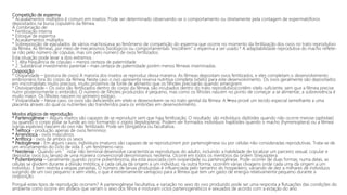 Competição de esperma
* Acasalamentos múltiplos é comum em insetos. Pode ser determinado observando-se o comportamento ou diretamente pela contagem de espermatóforos
depositados na bursa copulatrix da fêmea.
A combinação de:
* Fertilização interna
* Estoque de esperma
* Acasalamentos múltiplos
* Sobreposição de ejaculados de vários machosLeva ao fenômeno de competição do esperma que ocorre no momento da fertilização dos ovos no trato reprodutivo
da fêmea. As fêmeas, por meio de mecanismos fisiológicos ou comportamentais "escolhem" o esperma a ser usado.* A adaptabilidade reprodutiva do macho reflete-
se não pelo número de cópulas, mas sim pelo número de ovos fertilizados.
Esta situação pode levar a dois extremos :
* 1. Alta frequência de cópulas – menos certeza de paternidade
* 2. Substâncial investimento parental – mais certeza de paternidade porém menos fêmeas inseminadas.
Oviposição
* Oviparidade – (postura de ovos) A maioria dos insetos se reproduz dessa maneira. As fêmeas depositam ovos fertilizados, e eles completam o desenvolvimento
embrionário fora do corpo da fêmea. Neste caso o ovo apresenta reserva nutritiva completa (vitelo) para este desenvolvimento. Os ovos geralmente são depositados
em microhabitats muito precisos, muito próximos da fonte de alimento que os filhotes precisarão quando emergirem
* Ovoviparidade – Os ovos são fertilizados dentro do corpo da fêmea, são incubados dentro do trato reprodutivo(contêm vitelo suficiente, sem que a fêmea precise
nutrir posteriormente o embrião). O número de filhotes produzidos é pequeno, mas como os filhotes nascem no ponto de começar a se alimentar, a sobrevivência é
muito maior. Os filhotes nascem no primeiro estágio..
* Viviparidade – Nesse caso, os ovos são deficientes em vitelo e desenvolvem-se no trato genital da fêmea. A f•mea provê um tecido especial semelhante a uma
placenta através do qual os nutrientes são transferidos para os embriões em desenvolvimento.
Modos atípicos de reprodução
* Partenogênese – Alguns insetos são capazes de se reproduzir sem que haja fertilização. O resultado são indivíduos diplóides quando não ocorre meiose (aphidae)
ou quando o corpo polar se funde ao ovo formando o zigoto (lepidoptera). Podem ser formados indivíduos haplóides quando o macho (hymenoptera) ou a fêmea
(várias espécies) nascem do ovo não fertilizado. Pode ser obrigatória ou facultativa.
* Telítoca - produção apenas de ovos femininos
* Arrenótoca - ovos masculinos
* Anfítoca - ovos de ambos os sexos
* Pedogênese - Em alguns casos, indivíduos imaturos são capazes de se reproduzirem por partenogênese ou por células não consideradas reprodutivas. Trata-se de
um encurtamento do ciclo de vida. É um fenômeno raro.
* Neotenia - Quando um ’nstar não terminal desenvolve características reprodutivas do adulto, incluindo a habilidade de localizar um parceiro sexual, copular e
depositar ovos (ou larvas) de uma maneira convencional denominamos neotenia. Ocorre em todos os membros da ordem Strepsiptera.
* Poliembrionia – Geralmente quando ocorre poliembrionia, ela está associada com oviparidade ou partenogênese. Pode ocorrer de duas formas: numa delas, as
células se dividem durante a divisão mitótica, e cada célula dá origem a um indivíduo; na outra forma, ocorrem várias clivagens onde cada uma dá origem a um
indivíduo. É bem restrita a vespas parasitas. O número de larvas produzidas é influenciada pelo tamanho do hospedeiro, variando de dez a milhares de indivíduos
surgindo de um ovo pequeno e sem vitelo, o que é extremamente vantajoso para a fêmea que tem um gasto de energia relativamente pequeno durante a
oviposição.
Porquê estes tipos de reprodução ocorrem? A partenogênese facultativa, e variação no sexo do ovo produzido pode ser uma resposta a flutuações das condições do
ambiente como ocorre em afídeos que variam o sexo dos filhos e misturam ciclos partenogenéticos e sexuados de acordo com a estação do ano.
 