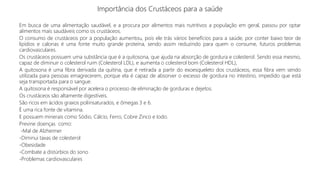 Importância dos Crustáceos para a saúde
Em busca de uma alimentação saudável, e a procura por alimentos mais nutritivos a população em geral, passou por optar
alimentos mais saudáveis como os crustáceos.
O consumo de crustáceos por a população aumentou, pois ele trás vários benefícios para a saúde, por conter baixo teor de
lipídios e calorias é uma fonte muito grande proteína, sendo assim reduzindo para quem o consume, futuros problemas
cardiovasculares.
Os crustáceos possuem uma substância que é a quitosona, que ajuda na absorção de gordura e colesterol. Sendo essa mesmo,
capaz de diminuir o colesterol ruim (Colesterol LDL), e aumenta o colesterol bom (Colesterol HDL),
A quitosona é uma fibra derivada da quitina, que é retirada a partir do exoesqueleto dos crustáceos, essa fibra vem sendo
utilizada para pessoas emagrecerem, porque ela é capaz de absorver o excesso de gordura no intestino, impedido que está
seja transportada para o sangue.
A quitosona é responsável por acelera o processo de eliminação de gorduras e dejetos.
Os crustáceos são altamente digestíveis.
São ricos em ácidos graxos poliinsaturados, e ômegas 3 e 6.
È uma rica fonte de vitamina.
E possuem minerais como Sódio, Cálcio, Ferro, Cobre Zinco e Iodo.
Previne doenças como:
-Mal de Alzheimer
-Diminui taxas de colesterol
-Obesidade
-Combate a distúrbios do sono
-Problemas cardiovasculares
 