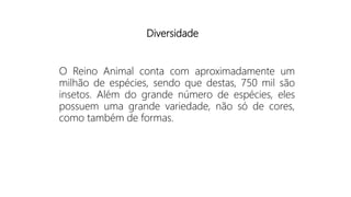 O Reino Animal conta com aproximadamente um
milhão de espécies, sendo que destas, 750 mil são
insetos. Além do grande número de espécies, eles
possuem uma grande variedade, não só de cores,
como também de formas.
Diversidade
 