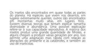 Os insetos são encontrados em quase todas as partes
do planeta. Há espécies que vivem nos desertos, em
lugares extremamente quentes, outros são encontrados
em montanhas muito altas, em lugares frios.
Existem diversas teorias que tentam explicar tamanha
diversidade e abundância. Uma possível explicação
refere-se à sua capacidade reprodutiva. A maioria dos
insetos produz uma grande quantidade de filhotes, e
alguns chegam a produzir várias gerações por ano. Isso
permite uma adaptação mais rápida com relação as
alterações do ambiente e às catástrofes, e também ao
uso de inseticidas.
 