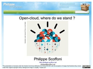 Open-cloud, where do we stand ?
                                        Illustration under licence CC-by-nc Ivan Walsh




                                                                                         Philippe Scoffoni
                                                                                            http://philippe.scoffoni.net
                                                                                              philippe@scoffoni.net
This presentation is licensed under the Creative Commons Attribution 2.0 France (CC-BY) with the exception of images that illustrate (they remain
under their original copyright notice). Background image: © Julydfg - Fotolia.com
 