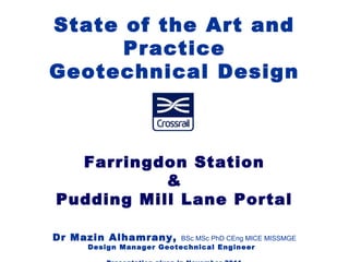 State of the Art and
Practice
Geotechnical Design
Farringdon Station
&
Pudding Mill Lane Portal
Dr Mazin Alhamrany, BSc MSc PhD CEng MICE MISSMGE
Design Manager Geotechnical Engineer
 