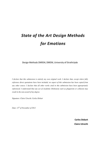 State of the Art Design Methods
                                        for Emotions



             Design Methods DM934, DMEM, University of Strathclyde




I declare that this submission is entirely my own original work. I declare that, except where fully
reference direct quotations have been included, no aspect of this submission has been copied from
any other source. I declare that all other works cited in this submission have been appropriately
referenced. I understand that any act of Academic Dishonesty such as plagiarism or collusion may
result in the non-award of my degree.


Signature: Claire Utrecht, Carles Debart




Date: 11th of November of 2012




                                                                                 Carles Debart
                                                                                 Claire Utrecht
 