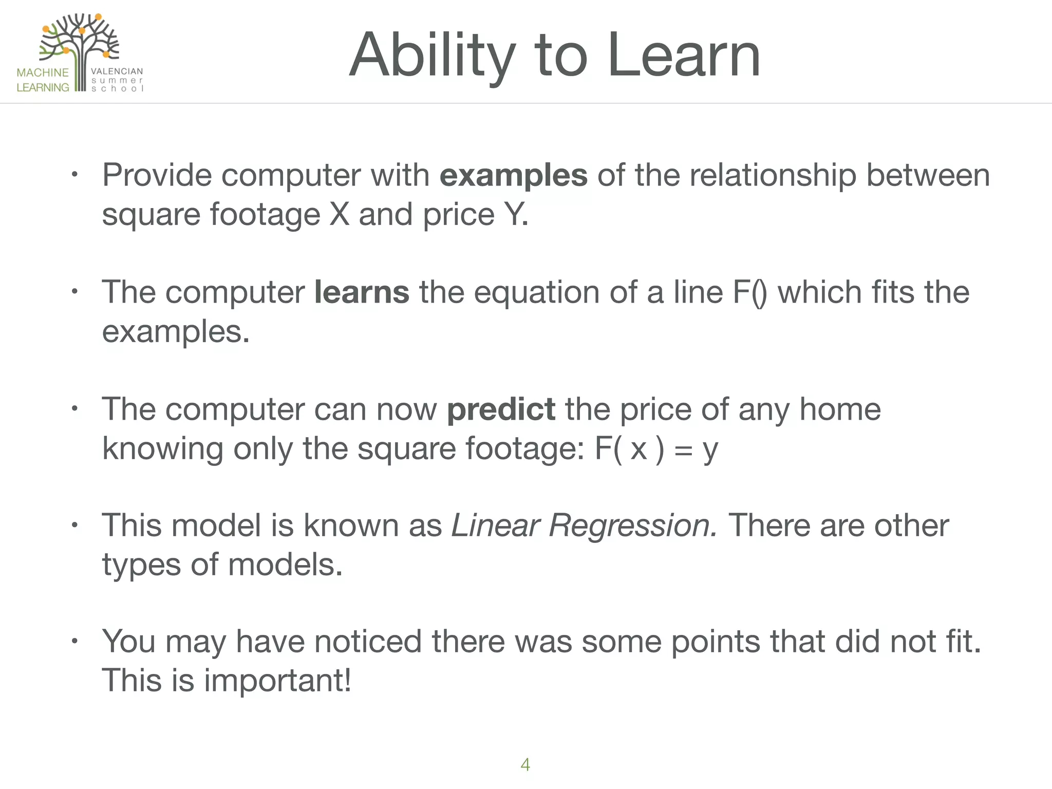 4
Ability to Learn
• Provide computer with examples of the relationship between
square footage X and price Y.
• The computer learns the equation of a line F() which ﬁts the
examples.
• The computer can now predict the price of any home
knowing only the square footage: F( x ) = y
• This model is known as Linear Regression. There are other
types of models.
• You may have noticed there was some points that did not ﬁt.
This is important!
 