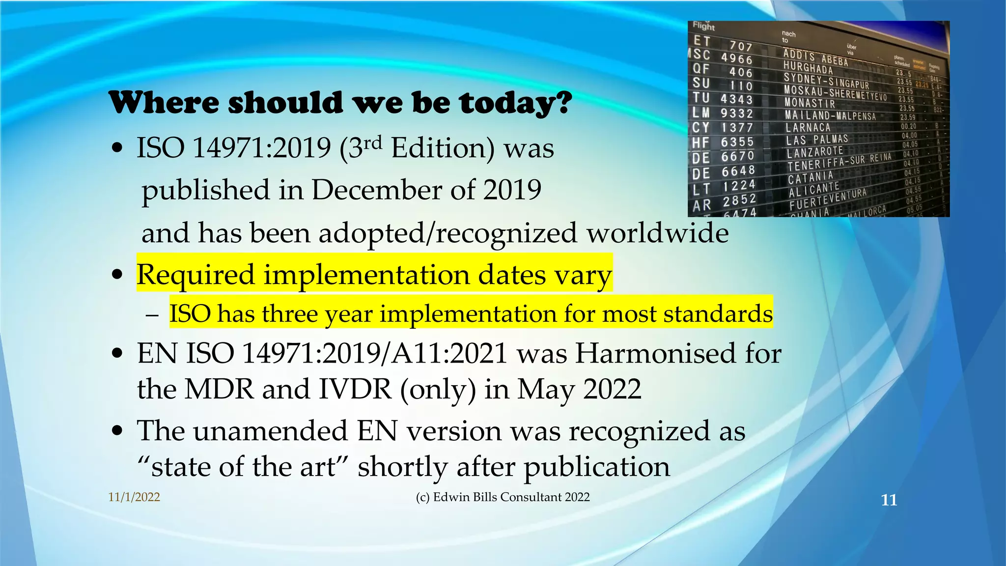 Where should we be today?
• ISO 14971:2019 (3rd Edition) was
published in December of 2019
and has been adopted/recognized worldwide
• Required implementation dates vary
– ISO has three year implementation for most standards
• EN ISO 14971:2019/A11:2021 was Harmonised for
the MDR and IVDR (only) in May 2022
• The unamended EN version was recognized as
“state of the art” shortly after publication
11/1/2022 (c) Edwin Bills Consultant 2022 11
 