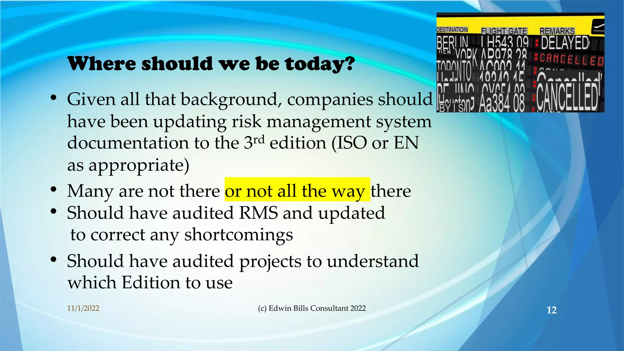 Where should we be today?
• Given all that background, companies should
have been updating risk management system
documentation to the 3rd edition (ISO or EN
as appropriate)
• Many are not there or not all the way there
• Should have audited RMS and updated
to correct any shortcomings
• Should have audited projects to understand
which Edition to use
11/1/2022 (c) Edwin Bills Consultant 2022 12
 