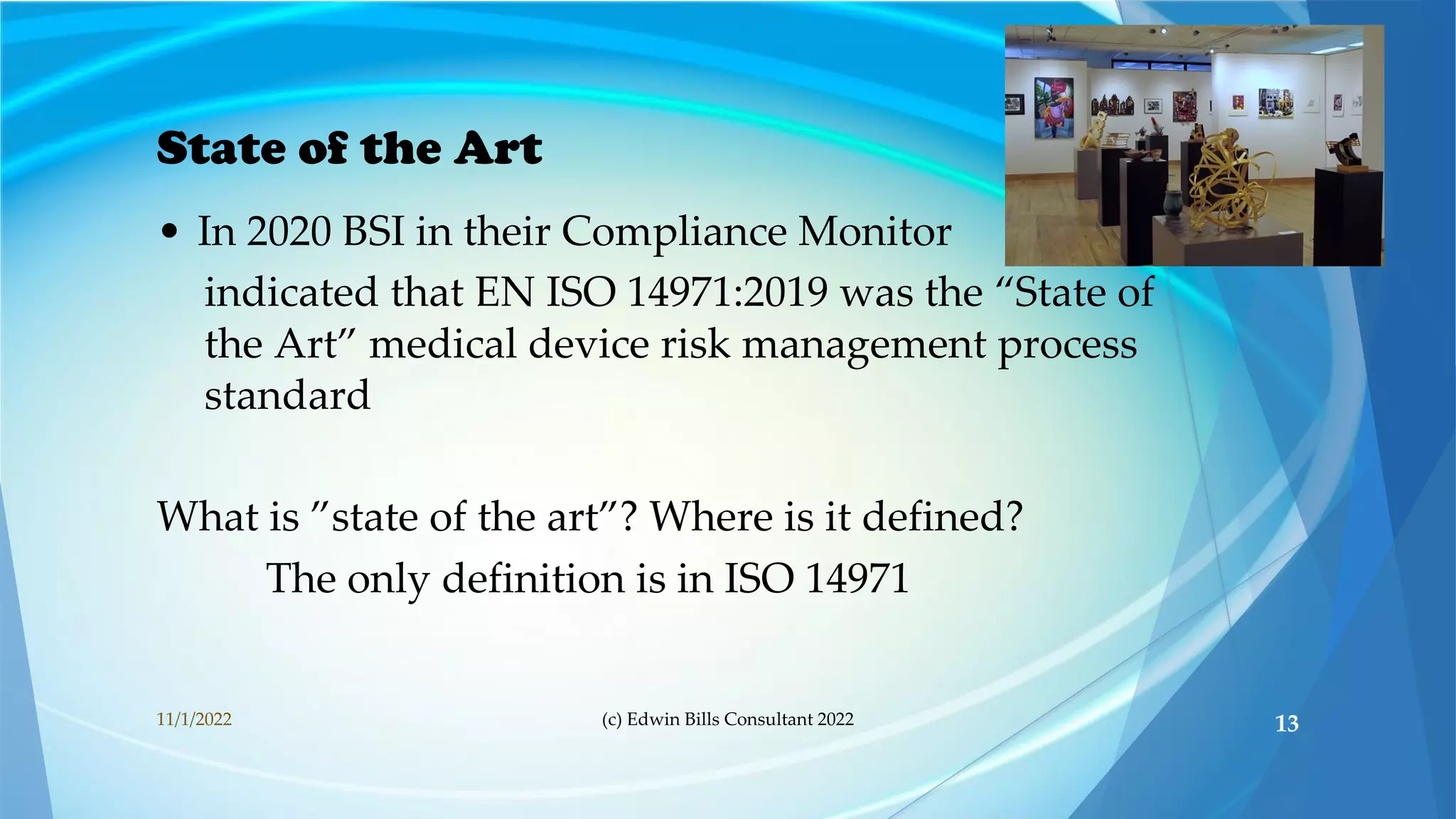 State of the Art
• In 2020 BSI in their Compliance Monitor
indicated that EN ISO 14971:2019 was the “State of
the Art” medical device risk management process
standard
What is ”state of the art”? Where is it defined?
The only definition is in ISO 14971
11/1/2022 (c) Edwin Bills Consultant 2022 13
 