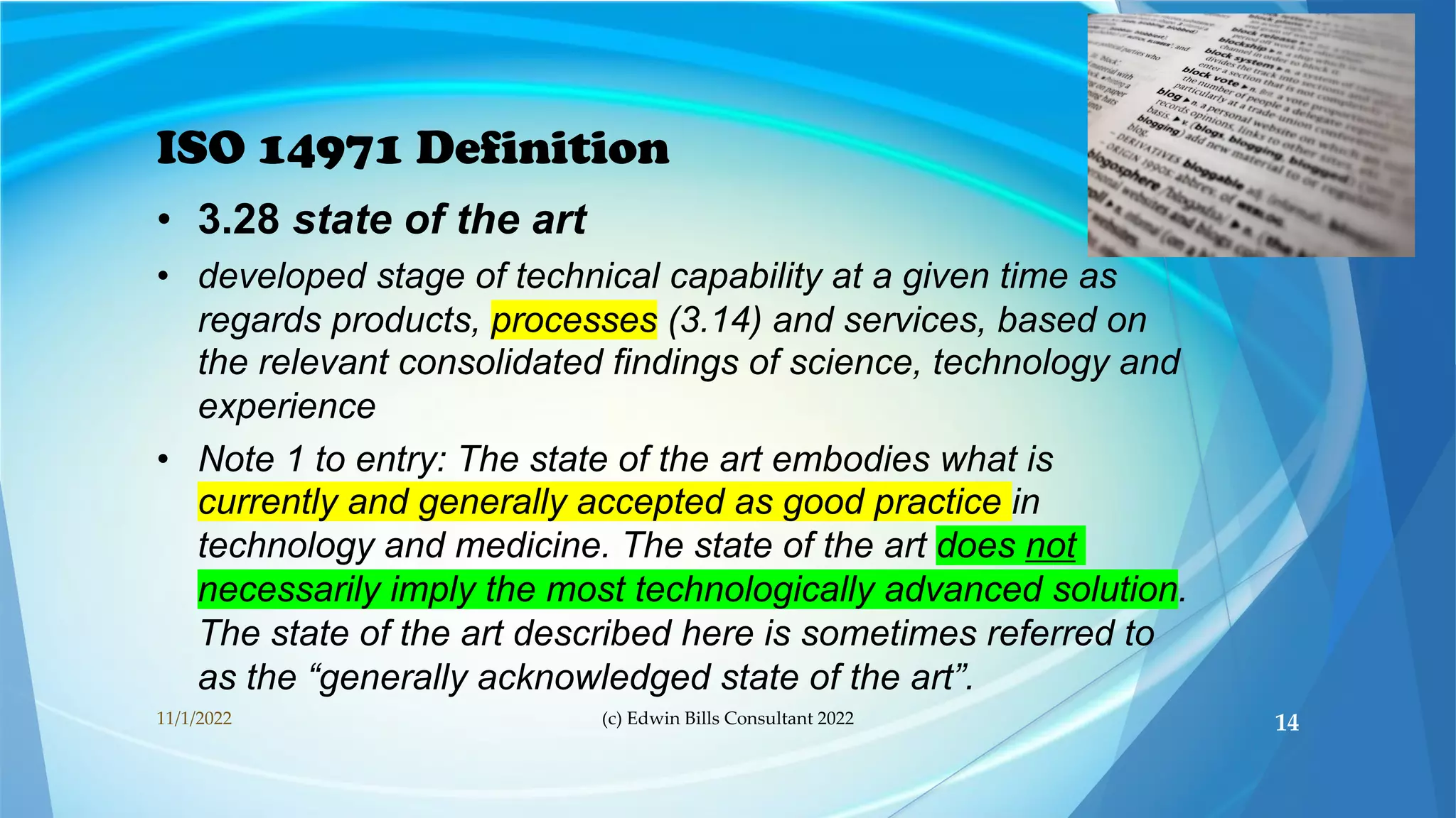 ISO 14971 Definition
• 3.28 state of the art
• developed stage of technical capability at a given time as
regards products, processes (3.14) and services, based on
the relevant consolidated findings of science, technology and
experience
• Note 1 to entry: The state of the art embodies what is
currently and generally accepted as good practice in
technology and medicine. The state of the art does not
necessarily imply the most technologically advanced solution.
The state of the art described here is sometimes referred to
as the “generally acknowledged state of the art”.
11/1/2022 (c) Edwin Bills Consultant 2022 14
 