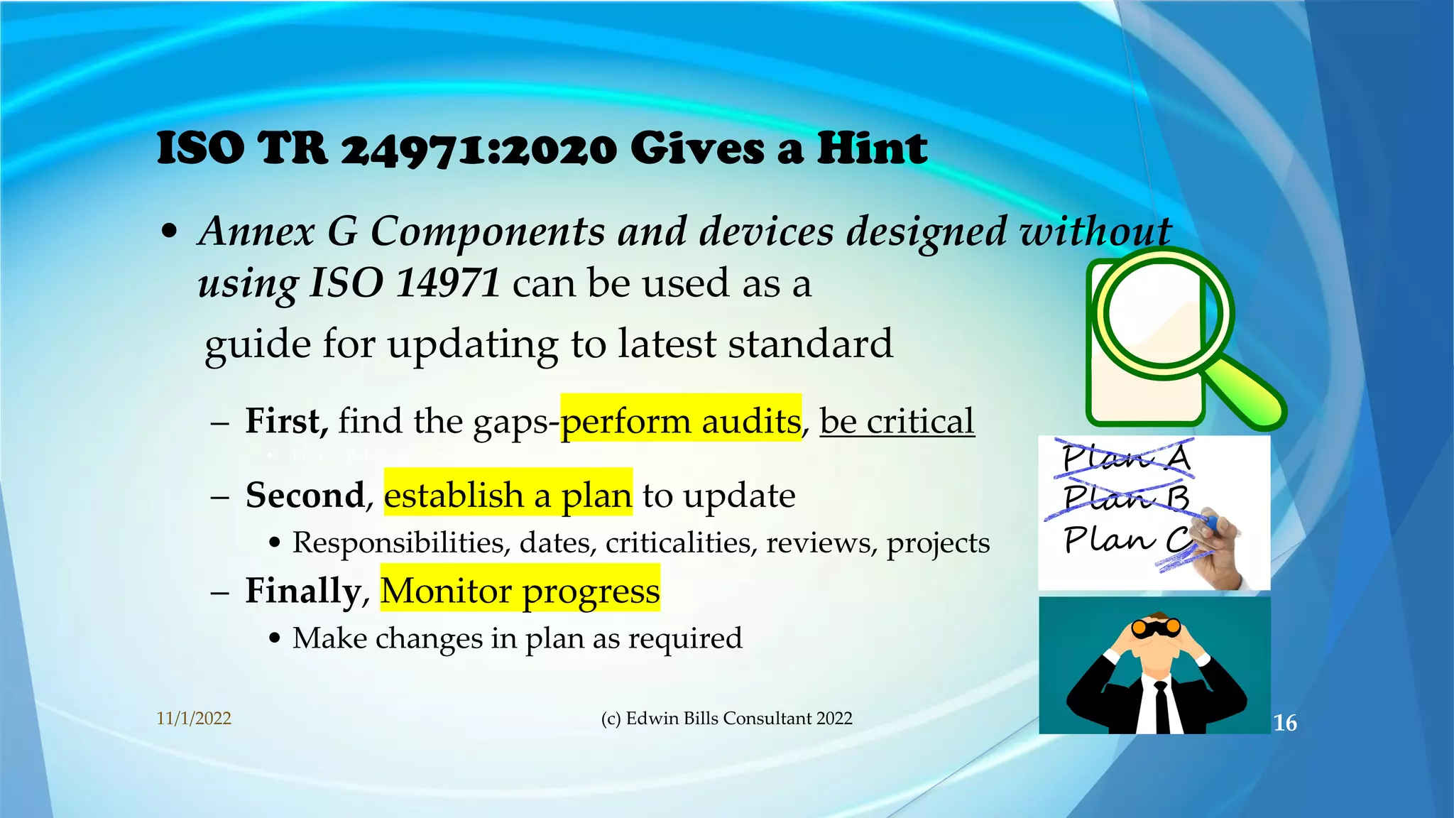 ISO TR 24971:2020 Gives a Hint
• Annex G Components and devices designed without
using ISO 14971 can be used as a
guide for updating to latest standard
– First, find the gaps-perform audits, be critical
• Review Policy, procedures, product files
– Second, establish a plan to update
• Responsibilities, dates, criticalities, reviews, projects
– Finally, Monitor progress
• Make changes in plan as required
11/1/2022 (c) Edwin Bills Consultant 2022 16
 