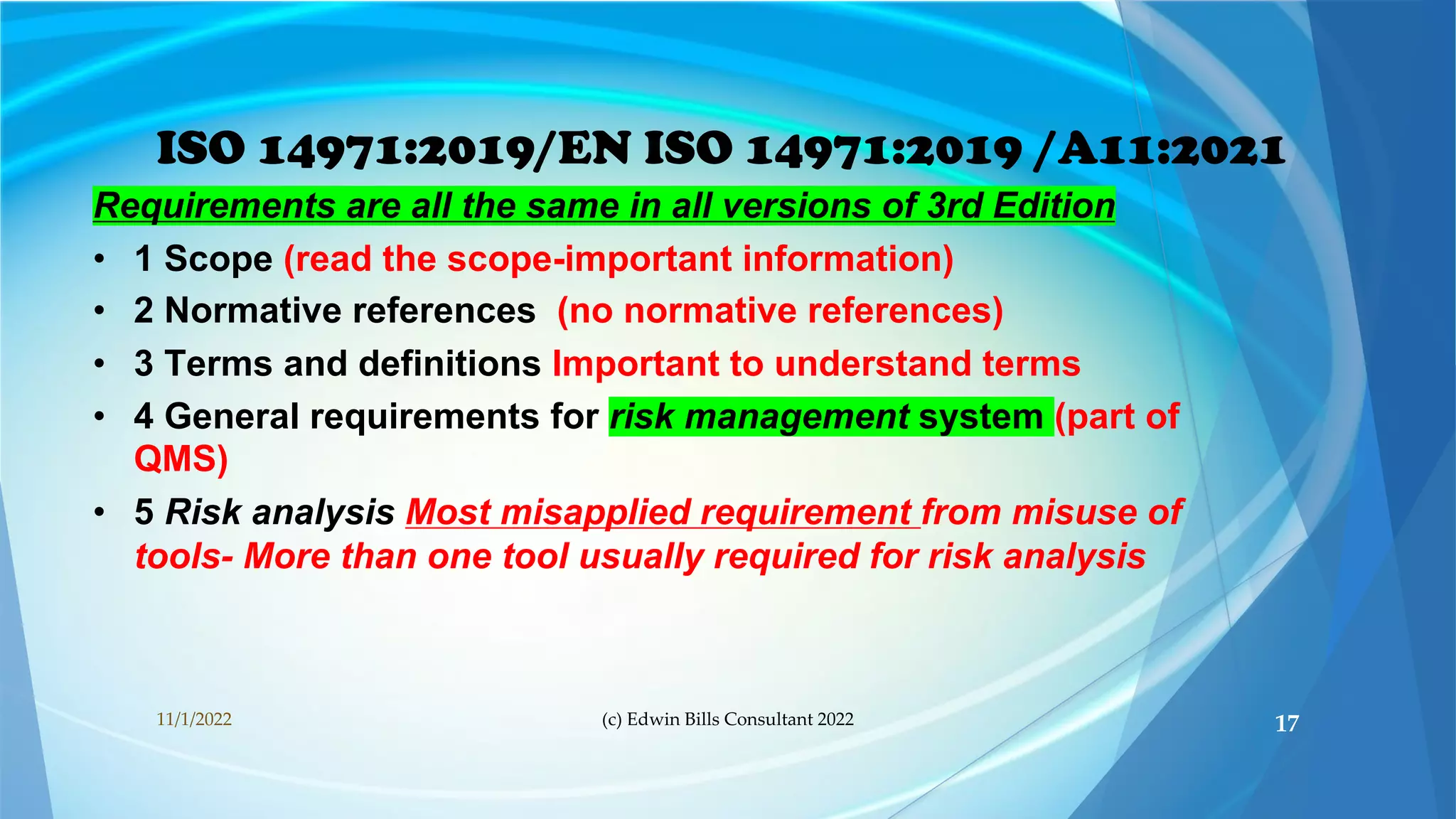 ISO 14971:2019/EN ISO 14971:2019 /A11:2021
Requirements are all the same in all versions of 3rd Edition
• 1 Scope (read the scope-important information)
• 2 Normative references (no normative references)
• 3 Terms and definitions Important to understand terms
• 4 General requirements for risk management system (part of
QMS)
• 5 Risk analysis Most misapplied requirement from misuse of
tools- More than one tool usually required for risk analysis
11/1/2022 (c) Edwin Bills Consultant 2022 17
 