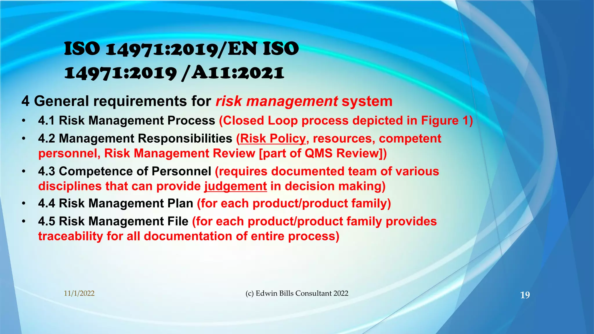 ISO 14971:2019/EN ISO
14971:2019 /A11:2021
4 General requirements for risk management system
• 4.1 Risk Management Process (Closed Loop process depicted in Figure 1)
• 4.2 Management Responsibilities (Risk Policy, resources, competent
personnel, Risk Management Review [part of QMS Review])
• 4.3 Competence of Personnel (requires documented team of various
disciplines that can provide judgement in decision making)
• 4.4 Risk Management Plan (for each product/product family)
• 4.5 Risk Management File (for each product/product family provides
traceability for all documentation of entire process)
11/1/2022 (c) Edwin Bills Consultant 2022 19
 