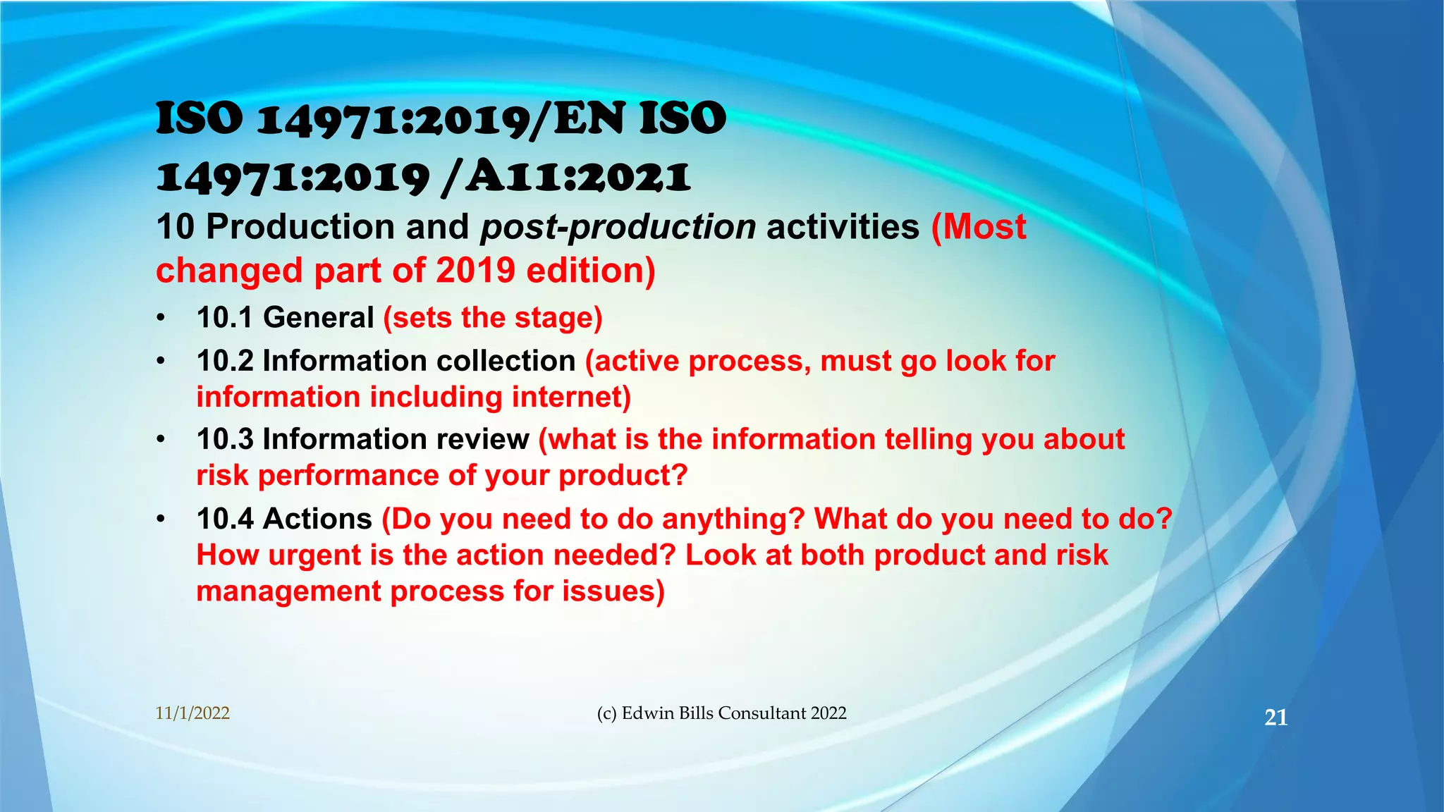 ISO 14971:2019/EN ISO
14971:2019 /A11:2021
10 Production and post-production activities (Most
changed part of 2019 edition)
• 10.1 General (sets the stage)
• 10.2 Information collection (active process, must go look for
information including internet)
• 10.3 Information review (what is the information telling you about
risk performance of your product?
• 10.4 Actions (Do you need to do anything? What do you need to do?
How urgent is the action needed? Look at both product and risk
management process for issues)
11/1/2022 (c) Edwin Bills Consultant 2022 21
 