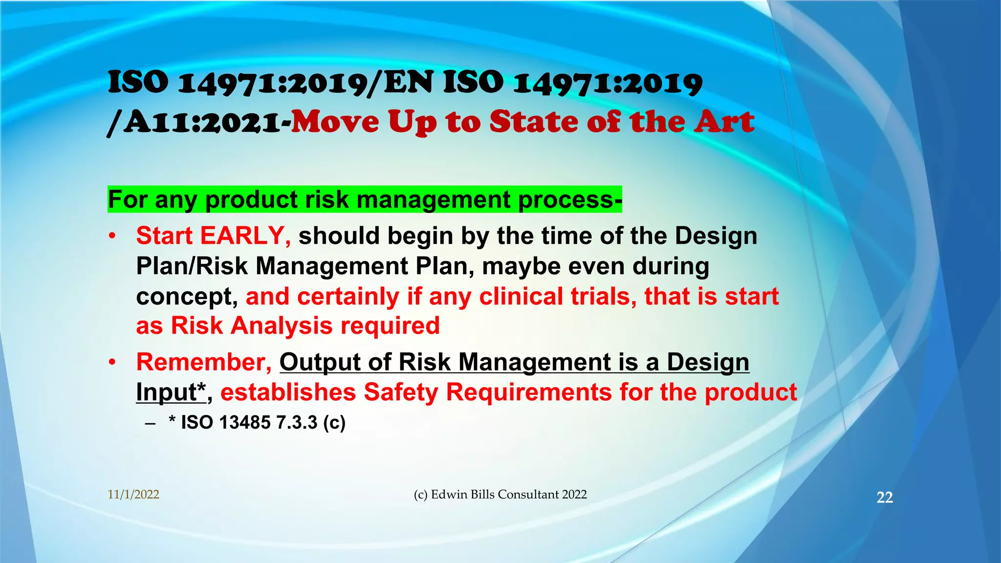 ISO 14971:2019/EN ISO 14971:2019
/A11:2021-Move Up to State of the Art
For any product risk management process-
• Start EARLY, should begin by the time of the Design
Plan/Risk Management Plan, maybe even during
concept, and certainly if any clinical trials, that is start
as Risk Analysis required
• Remember, Output of Risk Management is a Design
Input*, establishes Safety Requirements for the product
– * ISO 13485 7.3.3 (c)
11/1/2022 (c) Edwin Bills Consultant 2022 22
 