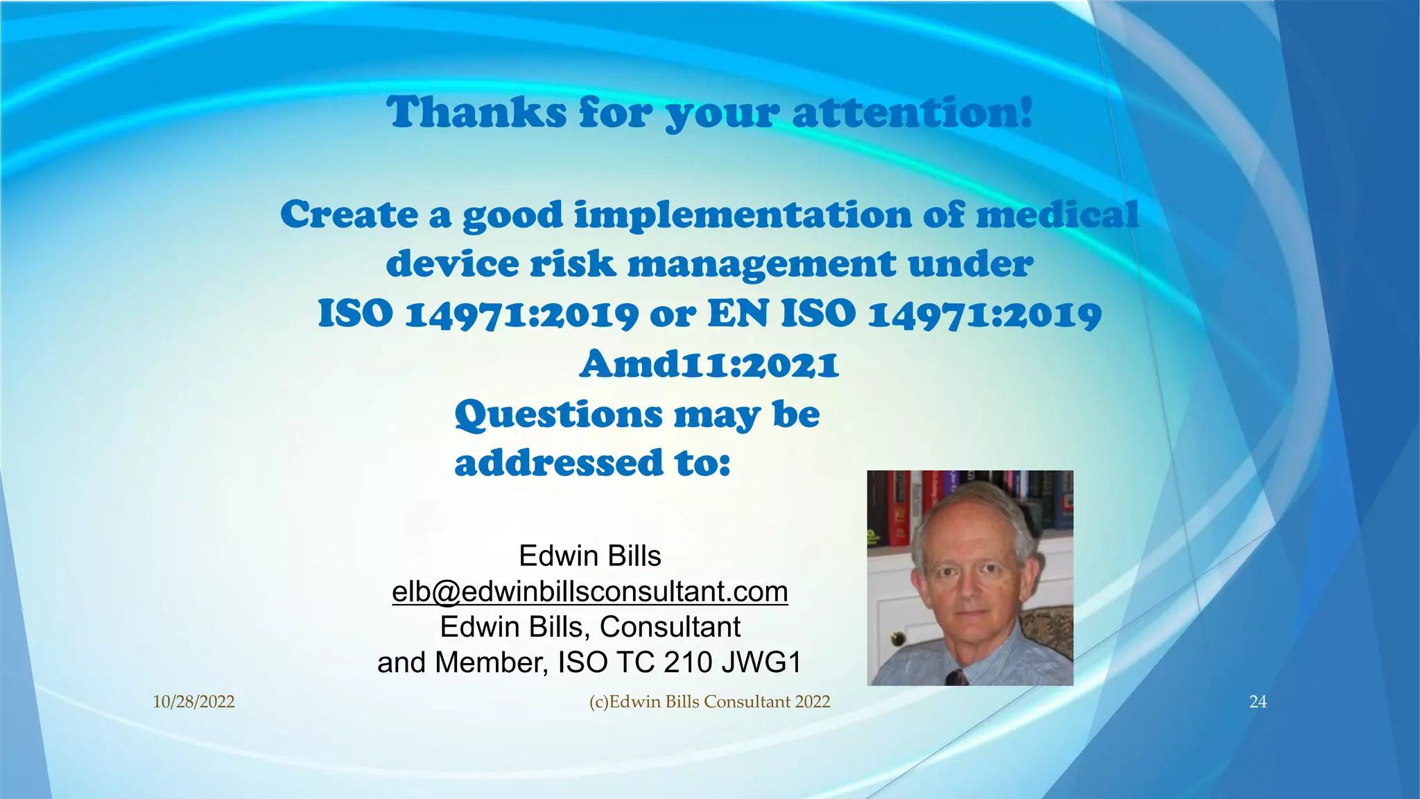 Thanks for your attention!
Create a good implementation of medical
device risk management under
ISO 14971:2019 or EN ISO 14971:2019
Amd11:2021
Questions may be
addressed to:
Edwin Bills
elb@edwinbillsconsultant.com
Edwin Bills, Consultant
and Member, ISO TC 210 JWG1
10/28/2022 24
(c)Edwin Bills Consultant 2022
 