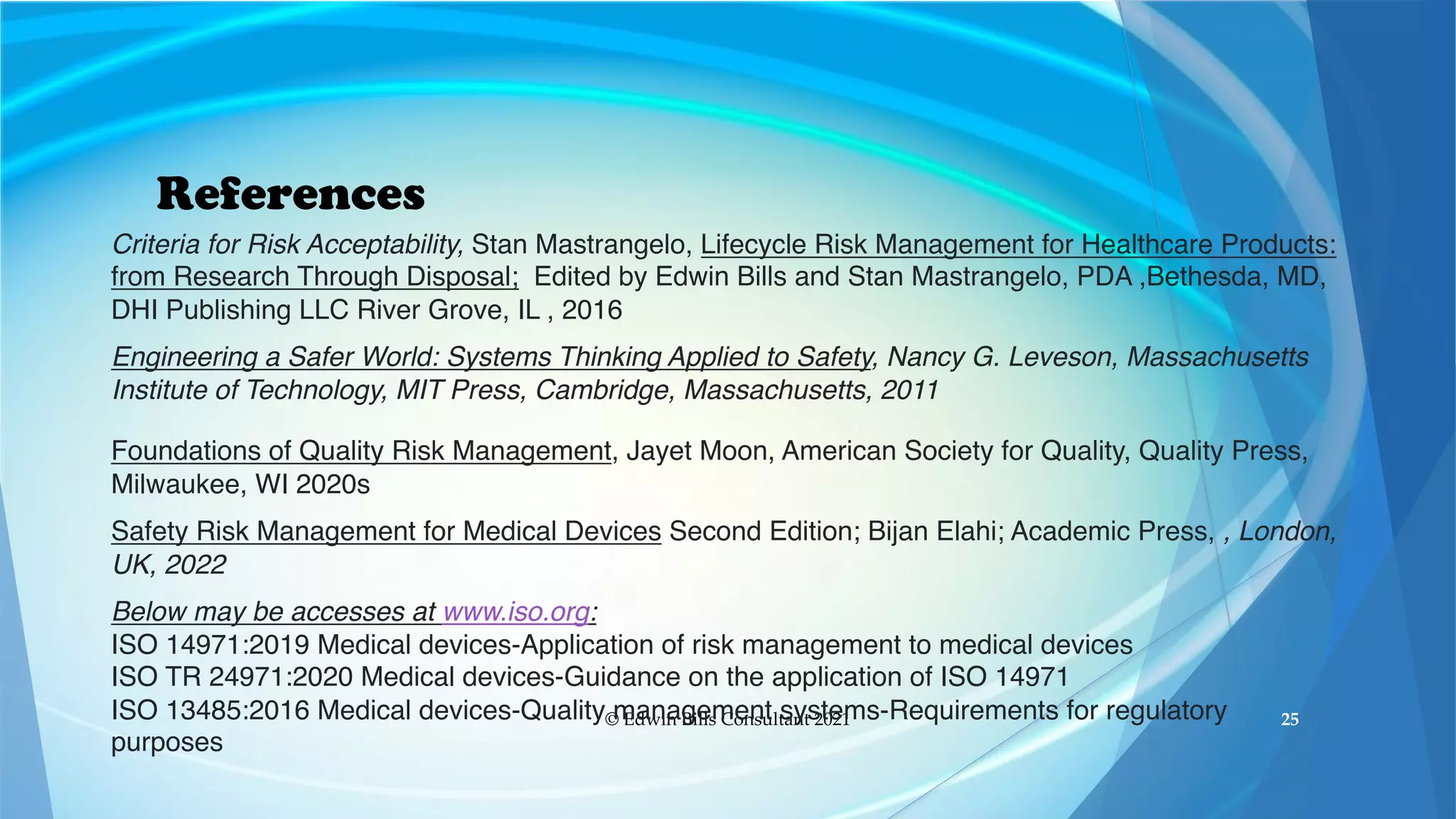 References
© Edwin Bills Consultant 2021 25
Criteria for Risk Acceptability, Stan Mastrangelo, Lifecycle Risk Management for Healthcare Products:
from Research Through Disposal; Edited by Edwin Bills and Stan Mastrangelo, PDA ,Bethesda, MD,
DHI Publishing LLC River Grove, IL , 2016
Engineering a Safer World: Systems Thinking Applied to Safety, Nancy G. Leveson, Massachusetts
Institute of Technology, MIT Press, Cambridge, Massachusetts, 2011
Foundations of Quality Risk Management, Jayet Moon, American Society for Quality, Quality Press,
Milwaukee, WI 2020s
Safety Risk Management for Medical Devices Second Edition; Bijan Elahi; Academic Press, , London,
UK, 2022
Below may be accesses at www.iso.org:
ISO 14971:2019 Medical devices-Application of risk management to medical devices
ISO TR 24971:2020 Medical devices-Guidance on the application of ISO 14971
ISO 13485:2016 Medical devices-Quality management systems-Requirements for regulatory
purposes
 