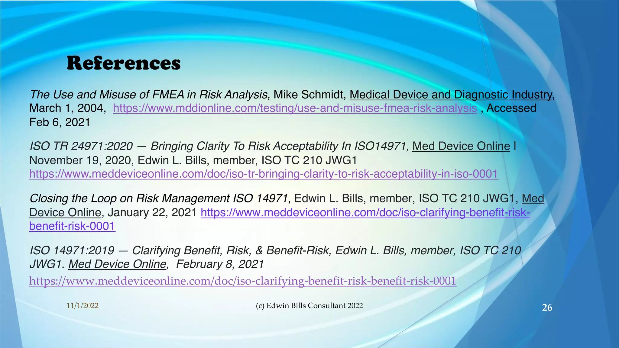 References
The Use and Misuse of FMEA in Risk Analysis, Mike Schmidt, Medical Device and Diagnostic Industry,
March 1, 2004, https://www.mddionline.com/testing/use-and-misuse-fmea-risk-analysis , Accessed
Feb 6, 2021
ISO TR 24971:2020 — Bringing Clarity To Risk Acceptability In ISO14971, Med Device Online |
November 19, 2020, Edwin L. Bills, member, ISO TC 210 JWG1
https://www.meddeviceonline.com/doc/iso-tr-bringing-clarity-to-risk-acceptability-in-iso-0001
Closing the Loop on Risk Management ISO 14971, Edwin L. Bills, member, ISO TC 210 JWG1, Med
Device Online, January 22, 2021 https://www.meddeviceonline.com/doc/iso-clarifying-benefit-risk-
benefit-risk-0001
ISO 14971:2019 — Clarifying Benefit, Risk, & Benefit-Risk, Edwin L. Bills, member, ISO TC 210
JWG1. Med Device Online, February 8, 2021
https://www.meddeviceonline.com/doc/iso-clarifying-benefit-risk-benefit-risk-0001
11/1/2022 (c) Edwin Bills Consultant 2022 26
 