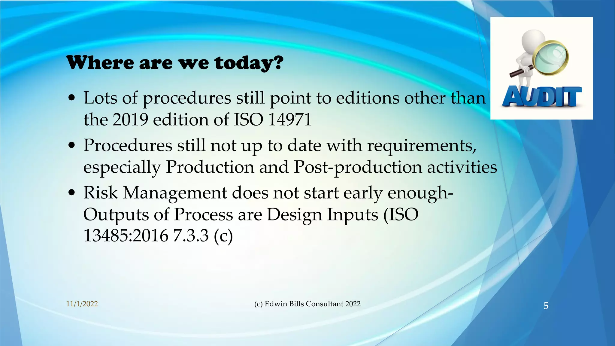 Where are we today?
• Lots of procedures still point to editions other than
the 2019 edition of ISO 14971
• Procedures still not up to date with requirements,
especially Production and Post-production activities
• Risk Management does not start early enough-
Outputs of Process are Design Inputs (ISO
13485:2016 7.3.3 (c)
11/1/2022 (c) Edwin Bills Consultant 2022 5
 