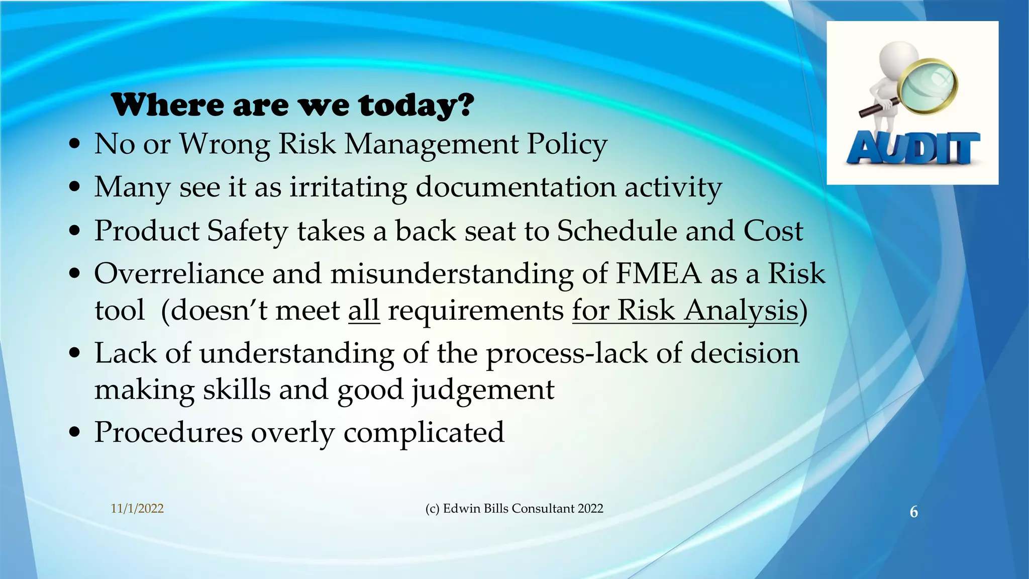 Where are we today?
• No or Wrong Risk Management Policy
• Many see it as irritating documentation activity
• Product Safety takes a back seat to Schedule and Cost
• Overreliance and misunderstanding of FMEA as a Risk
tool (doesn’t meet all requirements for Risk Analysis)
• Lack of understanding of the process-lack of decision
making skills and good judgement
• Procedures overly complicated
11/1/2022 (c) Edwin Bills Consultant 2022 6
 