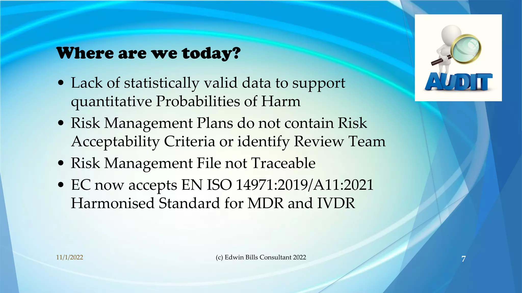 Where are we today?
• Lack of statistically valid data to support
quantitative Probabilities of Harm
• Risk Management Plans do not contain Risk
Acceptability Criteria or identify Review Team
• Risk Management File not Traceable
• EC now accepts EN ISO 14971:2019/A11:2021
Harmonised Standard for MDR and IVDR
11/1/2022 (c) Edwin Bills Consultant 2022 7
 
