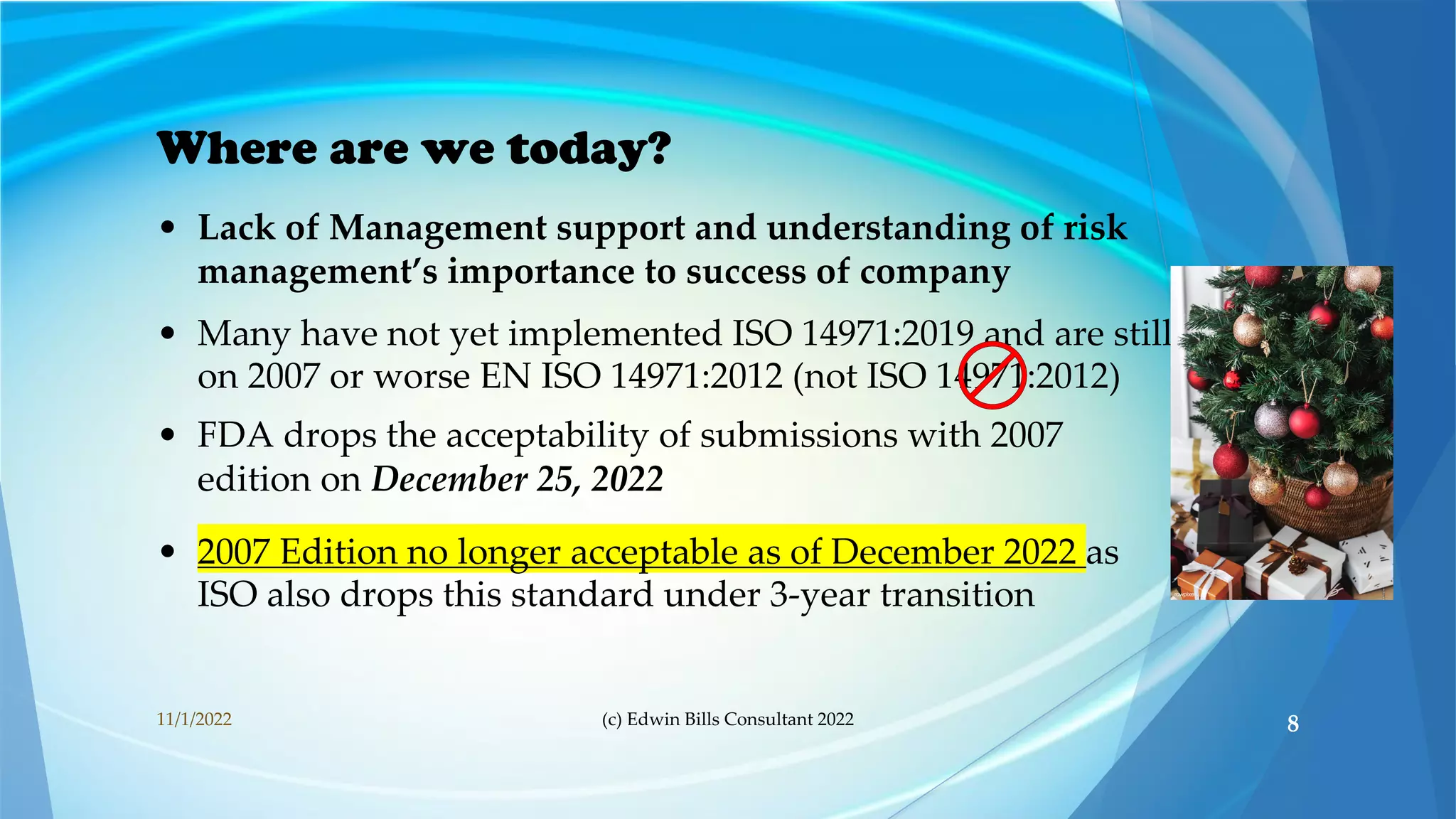 Where are we today?
• Lack of Management support and understanding of risk
management’s importance to success of company
• Many have not yet implemented ISO 14971:2019 and are still
on 2007 or worse EN ISO 14971:2012 (not ISO 14971:2012)
• FDA drops the acceptability of submissions with 2007
edition on December 25, 2022
• 2007 Edition no longer acceptable as of December 2022 as
ISO also drops this standard under 3-year transition
11/1/2022 (c) Edwin Bills Consultant 2022 8
 