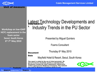 05/07/10 Presentation to RR Meeting Caleb Management Services Limited Addressing tomorrow’s issues today Workshop on low-GWP HCFC replacement in the  foam sector Seoul, South Korea 6 th -7 th  May 2010  Latest Technology Developments and Industry Trends in the PU Sector Presented by Miguel Quintero Foams Consultant  Thursday 6 th  May 2010 Mayfield Hotel & Resort, Seoul, South Korea  CONFIDENTIAL Document Date This report is solely for the use of client personnel.  No part of it may be circulated, quoted, or reproduced for distribution outside the client organization without prior written approval from McKinsey & Company. This material was used by McKinsey & Company during an oral presentation; it is not a complete record of the discussion. Unit of measure * Footnote Source: Source 