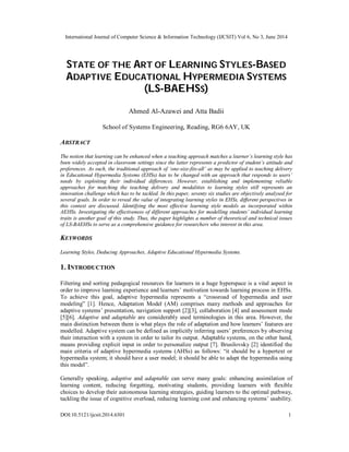 International Journal of Computer Science & Information Technology (IJCSIT) Vol 6, No 3, June 2014
DOI:10.5121/ijcsit.2014.6301 1
STATE OF THE ART OF LEARNING STYLES-BASED
ADAPTIVE EDUCATIONAL HYPERMEDIA SYSTEMS
(LS-BAEHSS)
Ahmed Al-Azawei and Atta Badii
School of Systems Engineering, Reading, RG6 6AY, UK
ABSTRACT
The notion that learning can be enhanced when a teaching approach matches a learner’s learning style has
been widely accepted in classroom settings since the latter represents a predictor of student’s attitude and
preferences. As such, the traditional approach of ‘one-size-fits-all’ as may be applied to teaching delivery
in Educational Hypermedia Systems (EHSs) has to be changed with an approach that responds to users’
needs by exploiting their individual differences. However, establishing and implementing reliable
approaches for matching the teaching delivery and modalities to learning styles still represents an
innovation challenge which has to be tackled. In this paper, seventy six studies are objectively analysed for
several goals. In order to reveal the value of integrating learning styles in EHSs, different perspectives in
this context are discussed. Identifying the most effective learning style models as incorporated within
AEHSs. Investigating the effectiveness of different approaches for modelling students’ individual learning
traits is another goal of this study. Thus, the paper highlights a number of theoretical and technical issues
of LS-BAEHSs to serve as a comprehensive guidance for researchers who interest in this area.
KEYWORDS
Learning Styles, Deducing Approaches, Adaptive Educational Hypermedia Systems.
1. INTRODUCTION
Filtering and sorting pedagogical resources for learners in a huge hyperspace is a vital aspect in
order to improve learning experience and learners’ motivation towards learning process in EHSs.
To achieve this goal, adaptive hypermedia represents a “crossroad of hypermedia and user
modeling” [1]. Hence, Adaptation Model (AM) comprises many methods and approaches for
adaptive systems’ presentation, navigation support [2][3], collaboration [4] and assessment mode
[5][6]. Adaptive and adaptable are considerably used terminologies in this area. However, the
main distinction between them is what plays the role of adaptation and how learners’ features are
modelled. Adaptive system can be defined as implicitly inferring users’ preferences by observing
their interaction with a system in order to tailor its output. Adaptable systems, on the other hand,
means providing explicit input in order to personalize output [7]. Brusilovsky [2] identified the
main criteria of adaptive hypermedia systems (AHSs) as follows: “it should be a hypertext or
hypermedia system; it should have a user model; it should be able to adapt the hypermedia using
this model”.
Generally speaking, adaptive and adaptable can serve many goals: enhancing assimilation of
learning content, reducing forgetting, motivating students, providing learners with flexible
choices to develop their autonomous learning strategies, guiding learners to the optimal pathway,
tackling the issue of cognitive overload, reducing learning cost and enhancing systems’ usability.
 