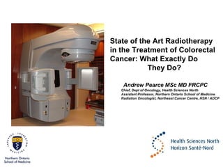 State of the Art Radiotherapy
in the Treatment of Colorectal
Cancer: What Exactly Do
They Do?
Andrew Pearce MSc MD FRCPC
Chief, Dept of Oncology, Health Sciences North
Assistant Professor, Northern Ontario School of Medicine
Radiation Oncologist, Northeast Cancer Centre, HSN / ADCP

 
