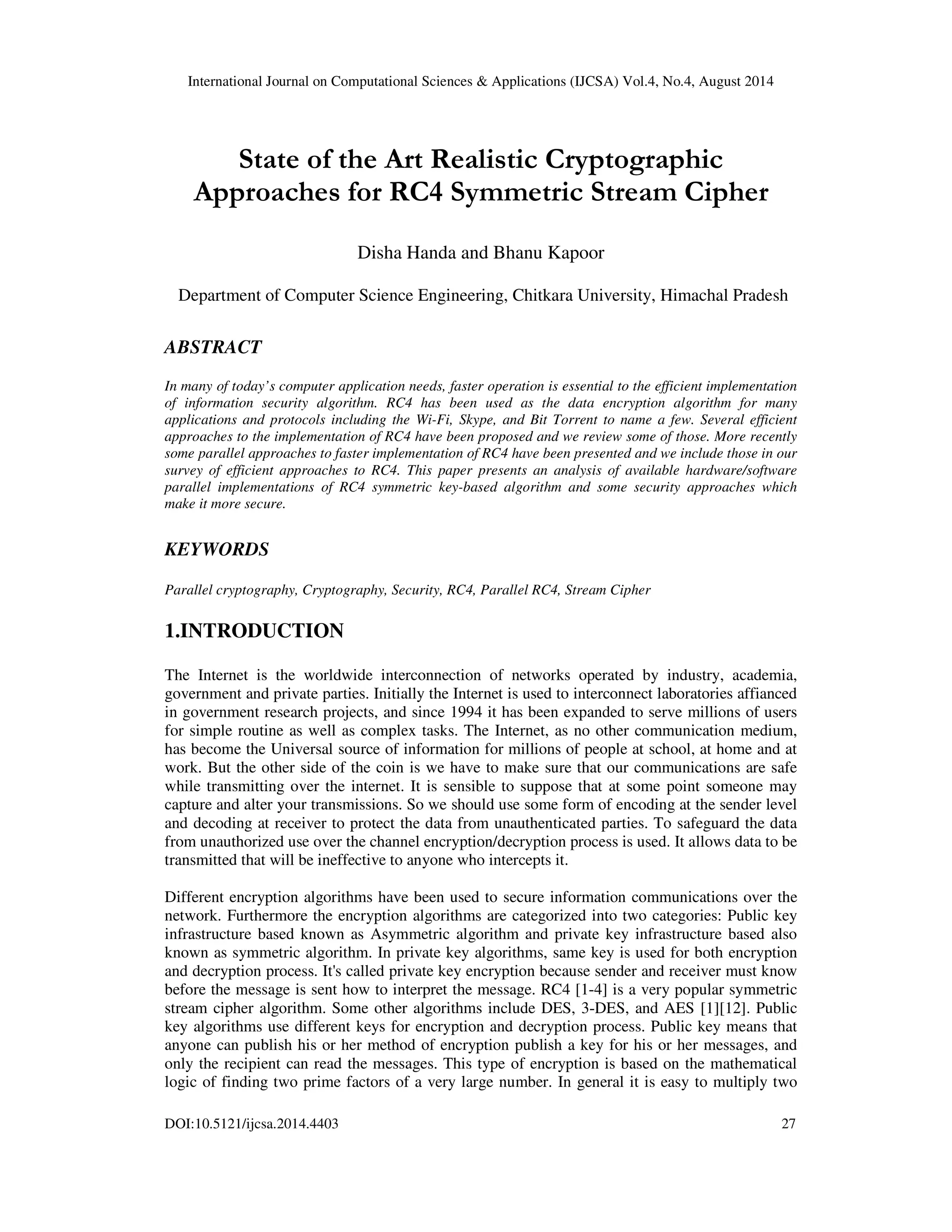 International Journal on Computational Sciences & Applications (IJCSA) Vol.4, No.4, August 2014 
State of the Art Realistic Cryptographic 
Approaches for RC4 Symmetric Stream Cipher 
Disha Handa and Bhanu Kapoor 
Department of Computer Science Engineering, Chitkara University, Himachal Pradesh 
ABSTRACT 
In many of today’s computer application needs, faster operation is essential to the efficient implementation 
of information security algorithm. RC4 has been used as the data encryption algorithm for many 
applications and protocols including the Wi-Fi, Skype, and Bit Torrent to name a few. Several efficient 
approaches to the implementation of RC4 have been proposed and we review some of those. More recently 
some parallel approaches to faster implementation of RC4 have been presented and we include those in our 
survey of efficient approaches to RC4. This paper presents an analysis of available hardware/software 
parallel implementations of RC4 symmetric key-based algorithm and some security approaches which 
make it more secure. 
KEYWORDS 
Parallel cryptography, Cryptography, Security, RC4, Parallel RC4, Stream Cipher 
1.INTRODUCTION 
The Internet is the worldwide interconnection of networks operated by industry, academia, 
government and private parties. Initially the Internet is used to interconnect laboratories affianced 
in government research projects, and since 1994 it has been expanded to serve millions of users 
for simple routine as well as complex tasks. The Internet, as no other communication medium, 
has become the Universal source of information for millions of people at school, at home and at 
work. But the other side of the coin is we have to make sure that our communications are safe 
while transmitting over the internet. It is sensible to suppose that at some point someone may 
capture and alter your transmissions. So we should use some form of encoding at the sender level 
and decoding at receiver to protect the data from unauthenticated parties. To safeguard the data 
from unauthorized use over the channel encryption/decryption process is used. It allows data to be 
transmitted that will be ineffective to anyone who intercepts it. 
Different encryption algorithms have been used to secure information communications over the 
network. Furthermore the encryption algorithms are categorized into two categories: Public key 
infrastructure based known as Asymmetric algorithm and private key infrastructure based also 
known as symmetric algorithm. In private key algorithms, same key is used for both encryption 
and decryption process. It's called private key encryption because sender and receiver must know 
before the message is sent how to interpret the message. RC4 [1-4] is a very popular symmetric 
stream cipher algorithm. Some other algorithms include DES, 3-DES, and AES [1][12]. Public 
key algorithms use different keys for encryption and decryption process. Public key means that 
anyone can publish his or her method of encryption publish a key for his or her messages, and 
only the recipient can read the messages. This type of encryption is based on the mathematical 
logic of finding two prime factors of a very large number. In general it is easy to multiply two 
DOI:10.5121/ijcsa.2014.4403 27 
 