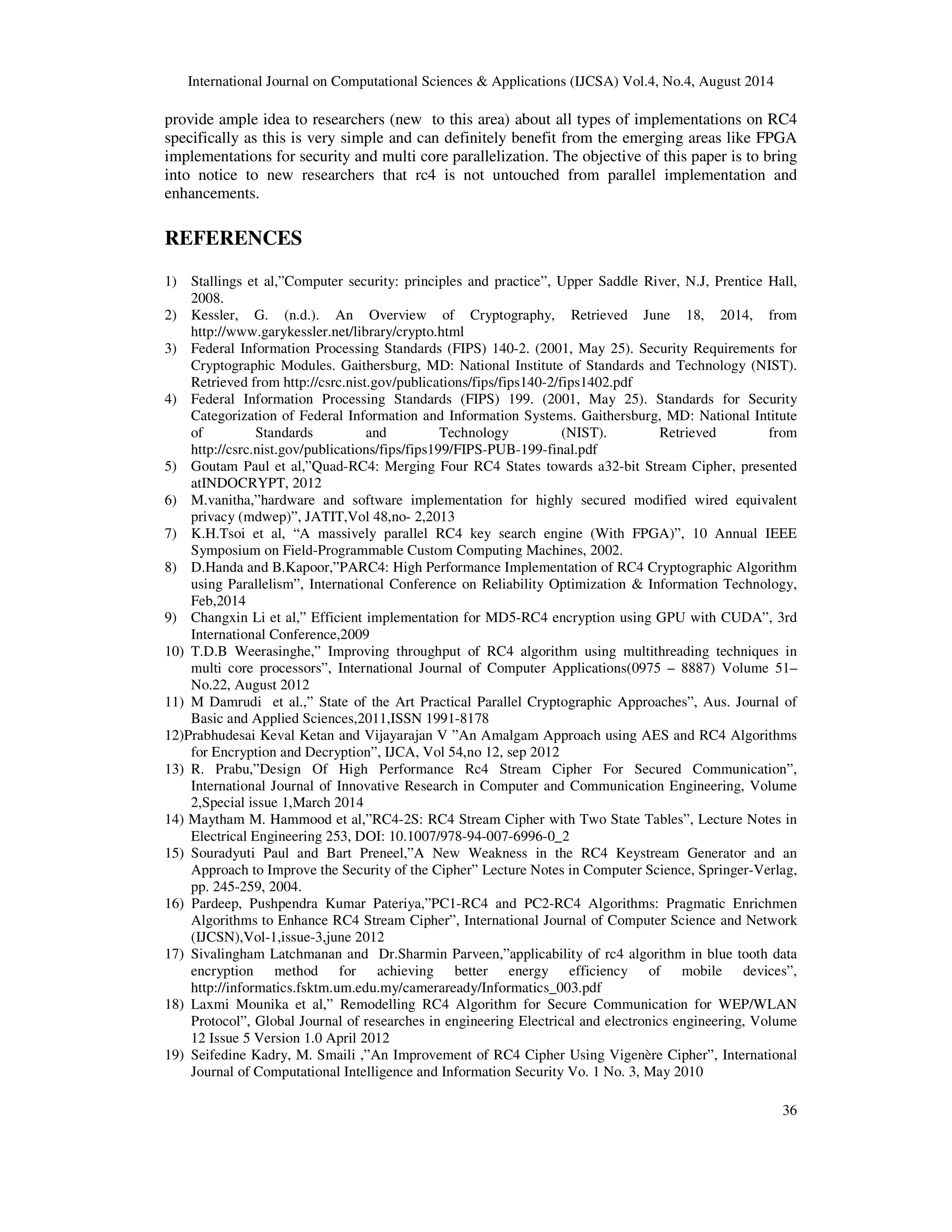 International Journal on Computational Sciences & Applications (IJCSA) Vol.4, No.4, August 2014 
provide ample idea to researchers (new to this area) about all types of implementations on RC4 
specifically as this is very simple and can definitely benefit from the emerging areas like FPGA 
implementations for security and multi core parallelization. The objective of this paper is to bring 
into notice to new researchers that rc4 is not untouched from parallel implementation and 
enhancements. 
36 
REFERENCES 
1) Stallings et al,”Computer security: principles and practice”, Upper Saddle River, N.J, Prentice Hall, 
2008. 
2) Kessler, G. (n.d.). An Overview of Cryptography, Retrieved June 18, 2014, from 
http://www.garykessler.net/library/crypto.html 
3) Federal Information Processing Standards (FIPS) 140-2. (2001, May 25). Security Requirements for 
Cryptographic Modules. Gaithersburg, MD: National Institute of Standards and Technology (NIST). 
Retrieved from http://csrc.nist.gov/publications/fips/fips140-2/fips1402.pdf 
4) Federal Information Processing Standards (FIPS) 199. (2001, May 25). Standards for Security 
Categorization of Federal Information and Information Systems. Gaithersburg, MD: National Intitute 
of Standards and Technology (NIST). Retrieved from 
http://csrc.nist.gov/publications/fips/fips199/FIPS-PUB-199-final.pdf 
5) Goutam Paul et al,”Quad-RC4: Merging Four RC4 States towards a32-bit Stream Cipher, presented 
atINDOCRYPT, 2012 
6) M.vanitha,”hardware and software implementation for highly secured modified wired equivalent 
privacy (mdwep)”, JATIT,Vol 48,no- 2,2013 
7) K.H.Tsoi et al, “A massively parallel RC4 key search engine (With FPGA)”, 10 Annual IEEE 
Symposium on Field-Programmable Custom Computing Machines, 2002. 
8) D.Handa and B.Kapoor,”PARC4: High Performance Implementation of RC4 Cryptographic Algorithm 
using Parallelism”, International Conference on Reliability Optimization & Information Technology, 
Feb,2014 
9) Changxin Li et al,” Efficient implementation for MD5-RC4 encryption using GPU with CUDA”, 3rd 
International Conference,2009 
10) T.D.B Weerasinghe,” Improving throughput of RC4 algorithm using multithreading techniques in 
multi core processors”, International Journal of Computer Applications(0975 – 8887) Volume 51– 
No.22, August 2012 
11) M Damrudi et al.,” State of the Art Practical Parallel Cryptographic Approaches”, Aus. Journal of 
Basic and Applied Sciences,2011,ISSN 1991-8178 
12)Prabhudesai Keval Ketan and Vijayarajan V ”An Amalgam Approach using AES and RC4 Algorithms 
for Encryption and Decryption”, IJCA, Vol 54,no 12, sep 2012 
13) R. Prabu,”Design Of High Performance Rc4 Stream Cipher For Secured Communication”, 
International Journal of Innovative Research in Computer and Communication Engineering, Volume 
2,Special issue 1,March 2014 
14) Maytham M. Hammood et al,”RC4-2S: RC4 Stream Cipher with Two State Tables”, Lecture Notes in 
Electrical Engineering 253, DOI: 10.1007/978-94-007-6996-0_2 
15) Souradyuti Paul and Bart Preneel,”A New Weakness in the RC4 Keystream Generator and an 
Approach to Improve the Security of the Cipher” Lecture Notes in Computer Science, Springer-Verlag, 
pp. 245-259, 2004. 
16) Pardeep, Pushpendra Kumar Pateriya,”PC1-RC4 and PC2-RC4 Algorithms: Pragmatic Enrichmen 
Algorithms to Enhance RC4 Stream Cipher”, International Journal of Computer Science and Network 
(IJCSN),Vol-1,issue-3,june 2012 
17) Sivalingham Latchmanan and Dr.Sharmin Parveen,”applicability of rc4 algorithm in blue tooth data 
encryption method for achieving better energy efficiency of mobile devices”, 
http://informatics.fsktm.um.edu.my/cameraready/Informatics_003.pdf 
18) Laxmi Mounika et al,” Remodelling RC4 Algorithm for Secure Communication for WEP/WLAN 
Protocol”, Global Journal of researches in engineering Electrical and electronics engineering, Volume 
12 Issue 5 Version 1.0 April 2012 
19) Seifedine Kadry, M. Smaili ,”An Improvement of RC4 Cipher Using Vigenère Cipher”, International 
Journal of Computational Intelligence and Information Security Vo. 1 No. 3, May 2010 
 
