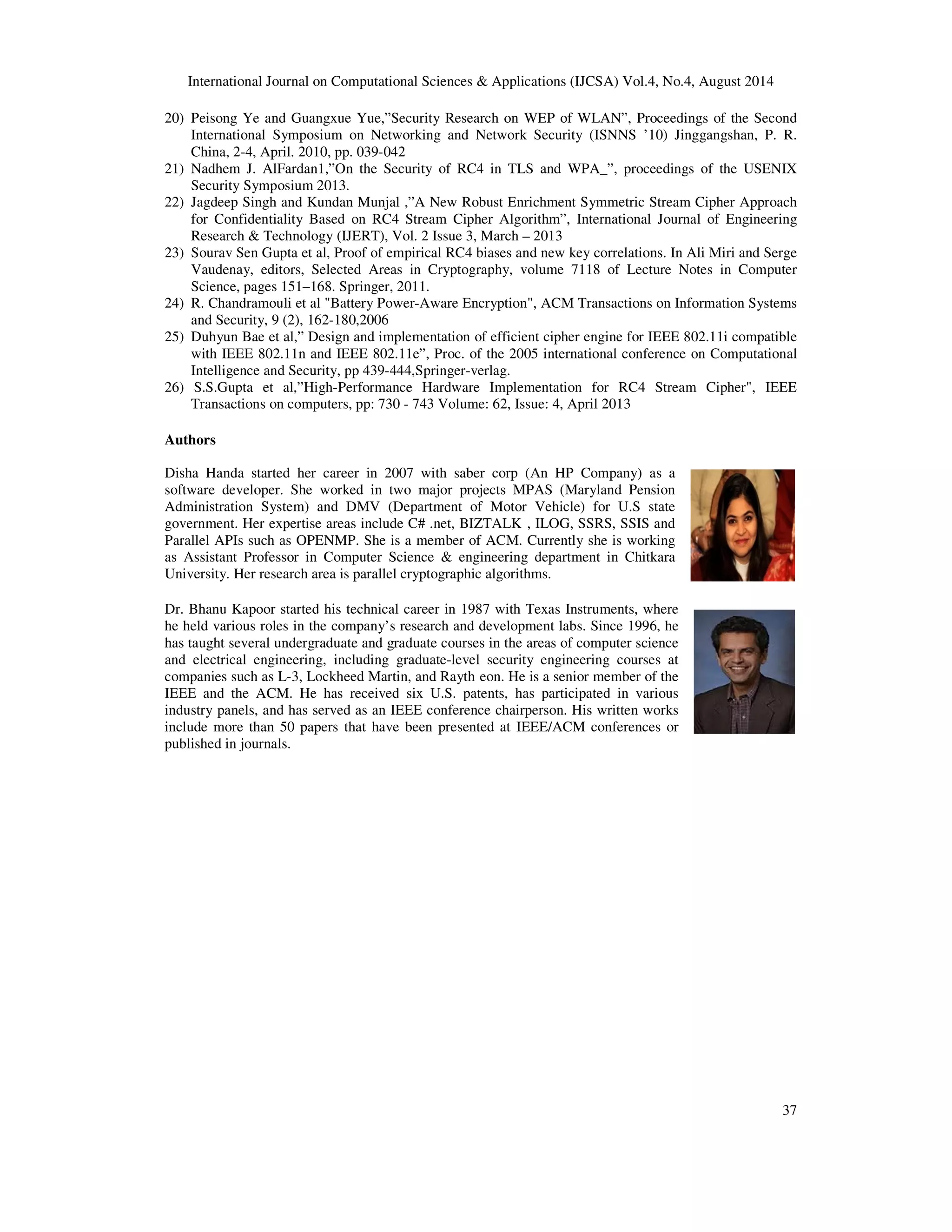 International Journal on Computational Sciences & Applications (IJCSA) Vol.4, No.4, August 2014 
20) Peisong Ye and Guangxue Yue,”Security Research on WEP of WLAN”, Proceedings of the Second 
International Symposium on Networking and Network Security (ISNNS ’10) Jinggangshan, P. R. 
China, 2-4, April. 2010, pp. 039-042 
21) Nadhem J. AlFardan1,”On the Security of RC4 in TLS and WPA_”, proceedings of the USENIX 
37 
Security Symposium 2013. 
22) Jagdeep Singh and Kundan Munjal ,”A New Robust Enrichment Symmetric Stream Cipher Approach 
for Confidentiality Based on RC4 Stream Cipher Algorithm”, International Journal of Engineering 
Research & Technology (IJERT), Vol. 2 Issue 3, March – 2013 
23) Sourav Sen Gupta et al, Proof of empirical RC4 biases and new key correlations. In Ali Miri and Serge 
Vaudenay, editors, Selected Areas in Cryptography, volume 7118 of Lecture Notes in Computer 
Science, pages 151–168. Springer, 2011. 
24) R. Chandramouli et al "Battery Power-Aware Encryption", ACM Transactions on Information Systems 
and Security, 9 (2), 162-180,2006 
25) Duhyun Bae et al,” Design and implementation of efficient cipher engine for IEEE 802.11i compatible 
with IEEE 802.11n and IEEE 802.11e”, Proc. of the 2005 international conference on Computational 
Intelligence and Security, pp 439-444,Springer-verlag. 
26) S.S.Gupta et al,”High-Performance Hardware Implementation for RC4 Stream Cipher", IEEE 
Transactions on computers, pp: 730 - 743 Volume: 62, Issue: 4, April 2013 
Authors 
Disha Handa started her career in 2007 with saber corp (An HP Company) as a 
software developer. She worked in two major projects MPAS (Maryland Pension 
Administration System) and DMV (Department of Motor Vehicle) for U.S state 
government. Her expertise areas include C# .net, BIZTALK , ILOG, SSRS, SSIS and 
Parallel APIs such as OPENMP. She is a member of ACM. Currently she is working 
as Assistant Professor in Computer Science & engineering department in Chitkara 
University. Her research area is parallel cryptographic algorithms. 
Dr. Bhanu Kapoor started his technical career in 1987 with Texas Instruments, where 
he held various roles in the company’s research and development labs. Since 1996, he 
has taught several undergraduate and graduate courses in the areas of computer science 
and electrical engineering, including graduate-level security engineering courses at 
companies such as L-3, Lockheed Martin, and Rayth eon. He is a senior member of the 
IEEE and the ACM. He has received six U.S. patents, has participated in various 
industry panels, and has served as an IEEE conference chairperson. His written works 
include more than 50 papers that have been presented at IEEE/ACM conferences or 
published in journals. 
