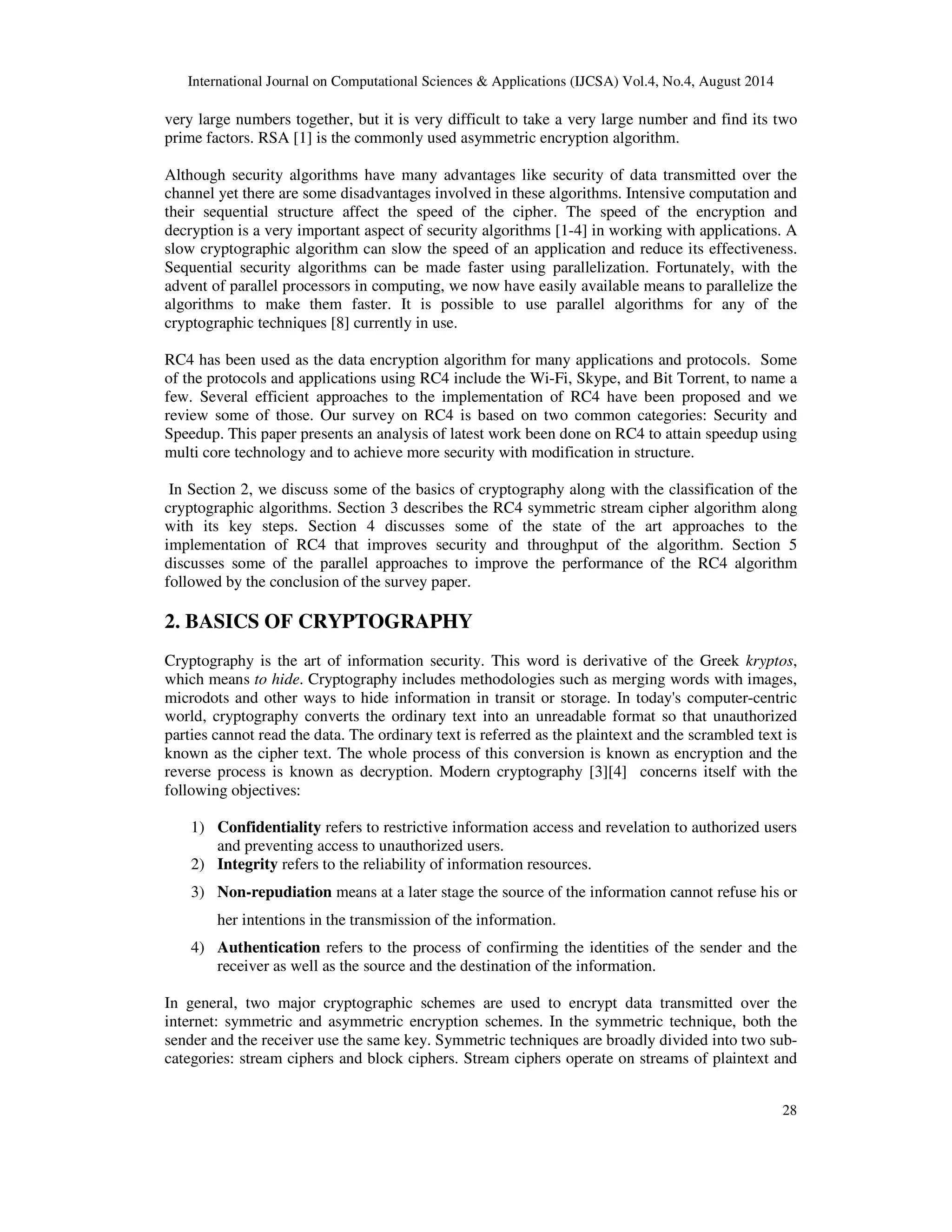 International Journal on Computational Sciences & Applications (IJCSA) Vol.4, No.4, August 2014 
very large numbers together, but it is very difficult to take a very large number and find its two 
prime factors. RSA [1] is the commonly used asymmetric encryption algorithm. 
Although security algorithms have many advantages like security of data transmitted over the 
channel yet there are some disadvantages involved in these algorithms. Intensive computation and 
their sequential structure affect the speed of the cipher. The speed of the encryption and 
decryption is a very important aspect of security algorithms [1-4] in working with applications. A 
slow cryptographic algorithm can slow the speed of an application and reduce its effectiveness. 
Sequential security algorithms can be made faster using parallelization. Fortunately, with the 
advent of parallel processors in computing, we now have easily available means to parallelize the 
algorithms to make them faster. It is possible to use parallel algorithms for any of the 
cryptographic techniques [8] currently in use. 
RC4 has been used as the data encryption algorithm for many applications and protocols. Some 
of the protocols and applications using RC4 include the Wi-Fi, Skype, and Bit Torrent, to name a 
few. Several efficient approaches to the implementation of RC4 have been proposed and we 
review some of those. Our survey on RC4 is based on two common categories: Security and 
Speedup. This paper presents an analysis of latest work been done on RC4 to attain speedup using 
multi core technology and to achieve more security with modification in structure. 
In Section 2, we discuss some of the basics of cryptography along with the classification of the 
cryptographic algorithms. Section 3 describes the RC4 symmetric stream cipher algorithm along 
with its key steps. Section 4 discusses some of the state of the art approaches to the 
implementation of RC4 that improves security and throughput of the algorithm. Section 5 
discusses some of the parallel approaches to improve the performance of the RC4 algorithm 
followed by the conclusion of the survey paper. 
28 
2. BASICS OF CRYPTOGRAPHY 
Cryptography is the art of information security. This word is derivative of the Greek kryptos, 
which means to hide. Cryptography includes methodologies such as merging words with images, 
microdots and other ways to hide information in transit or storage. In today's computer-centric 
world, cryptography converts the ordinary text into an unreadable format so that unauthorized 
parties cannot read the data. The ordinary text is referred as the plaintext and the scrambled text is 
known as the cipher text. The whole process of this conversion is known as encryption and the 
reverse process is known as decryption. Modern cryptography [3][4] concerns itself with the 
following objectives: 
1) Confidentiality refers to restrictive information access and revelation to authorized users 
and preventing access to unauthorized users. 
2) Integrity refers to the reliability of information resources. 
3) Non-repudiation means at a later stage the source of the information cannot refuse his or 
her intentions in the transmission of the information. 
4) Authentication refers to the process of confirming the identities of the sender and the 
receiver as well as the source and the destination of the information. 
In general, two major cryptographic schemes are used to encrypt data transmitted over the 
internet: symmetric and asymmetric encryption schemes. In the symmetric technique, both the 
sender and the receiver use the same key. Symmetric techniques are broadly divided into two sub-categories: 
stream ciphers and block ciphers. Stream ciphers operate on streams of plaintext and 
 