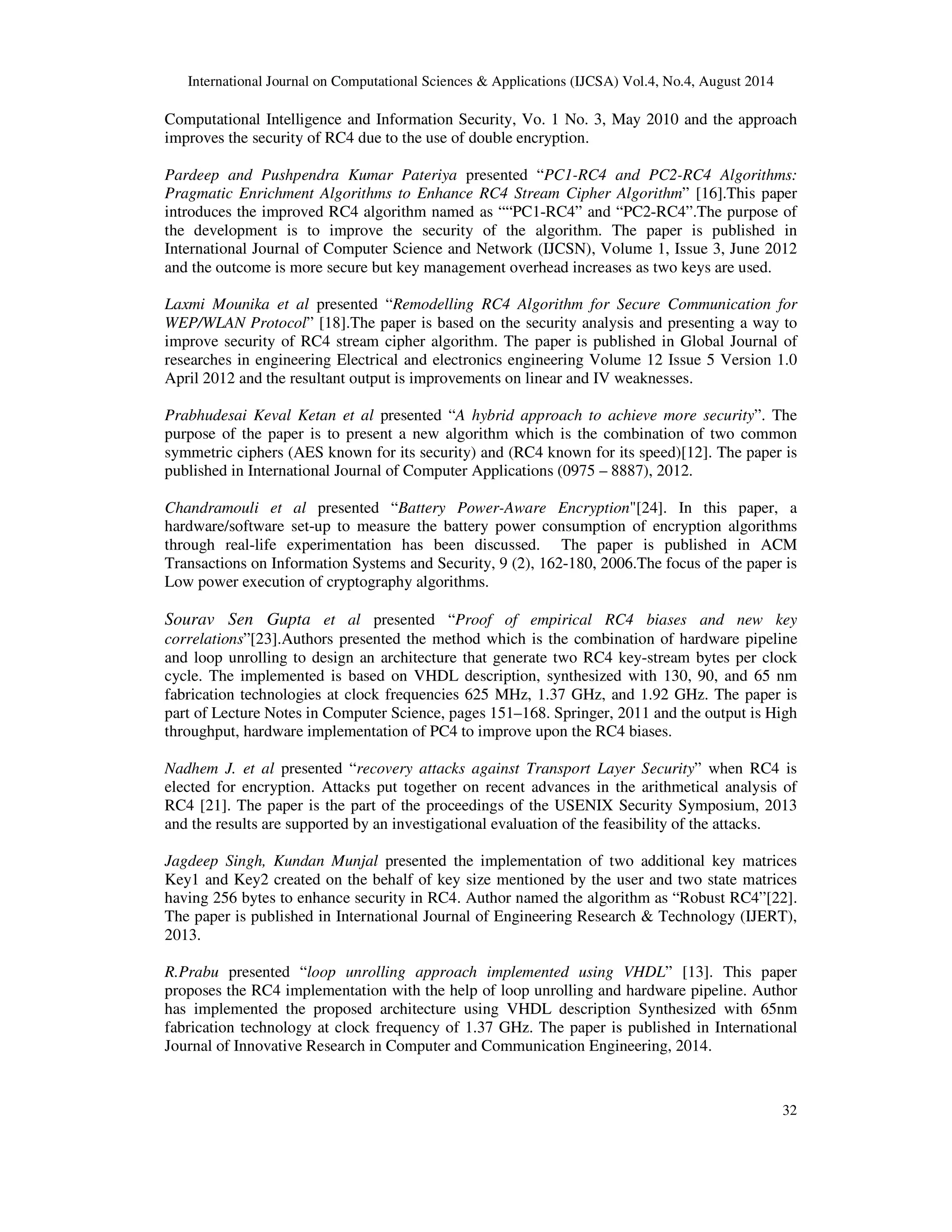 International Journal on Computational Sciences & Applications (IJCSA) Vol.4, No.4, August 2014 
Computational Intelligence and Information Security, Vo. 1 No. 3, May 2010 and the approach 
improves the security of RC4 due to the use of double encryption. 
Pardeep and Pushpendra Kumar Pateriya presented “PC1-RC4 and PC2-RC4 Algorithms: 
Pragmatic Enrichment Algorithms to Enhance RC4 Stream Cipher Algorithm” [16].This paper 
introduces the improved RC4 algorithm named as ““PC1-RC4” and “PC2-RC4”.The purpose of 
the development is to improve the security of the algorithm. The paper is published in 
International Journal of Computer Science and Network (IJCSN), Volume 1, Issue 3, June 2012 
and the outcome is more secure but key management overhead increases as two keys are used. 
Laxmi Mounika et al presented “Remodelling RC4 Algorithm for Secure Communication for 
WEP/WLAN Protocol” [18].The paper is based on the security analysis and presenting a way to 
improve security of RC4 stream cipher algorithm. The paper is published in Global Journal of 
researches in engineering Electrical and electronics engineering Volume 12 Issue 5 Version 1.0 
April 2012 and the resultant output is improvements on linear and IV weaknesses. 
Prabhudesai Keval Ketan et al presented “A hybrid approach to achieve more security”. The 
purpose of the paper is to present a new algorithm which is the combination of two common 
symmetric ciphers (AES known for its security) and (RC4 known for its speed)[12]. The paper is 
published in International Journal of Computer Applications (0975 – 8887), 2012. 
Chandramouli et al presented “Battery Power-Aware Encryption"[24]. In this paper, a 
hardware/software set-up to measure the battery power consumption of encryption algorithms 
through real-life experimentation has been discussed. The paper is published in ACM 
Transactions on Information Systems and Security, 9 (2), 162-180, 2006.The focus of the paper is 
Low power execution of cryptography algorithms. 
Sourav Sen Gupta et al presented “Proof of empirical RC4 biases and new key 
correlations”[23].Authors presented the method which is the combination of hardware pipeline 
and loop unrolling to design an architecture that generate two RC4 key-stream bytes per clock 
cycle. The implemented is based on VHDL description, synthesized with 130, 90, and 65 nm 
fabrication technologies at clock frequencies 625 MHz, 1.37 GHz, and 1.92 GHz. The paper is 
part of Lecture Notes in Computer Science, pages 151–168. Springer, 2011 and the output is High 
throughput, hardware implementation of PC4 to improve upon the RC4 biases. 
Nadhem J. et al presented “recovery attacks against Transport Layer Security” when RC4 is 
elected for encryption. Attacks put together on recent advances in the arithmetical analysis of 
RC4 [21]. The paper is the part of the proceedings of the USENIX Security Symposium, 2013 
and the results are supported by an investigational evaluation of the feasibility of the attacks. 
Jagdeep Singh, Kundan Munjal presented the implementation of two additional key matrices 
Key1 and Key2 created on the behalf of key size mentioned by the user and two state matrices 
having 256 bytes to enhance security in RC4. Author named the algorithm as “Robust RC4”[22]. 
The paper is published in International Journal of Engineering Research & Technology (IJERT), 
2013. 
R.Prabu presented “loop unrolling approach implemented using VHDL” [13]. This paper 
proposes the RC4 implementation with the help of loop unrolling and hardware pipeline. Author 
has implemented the proposed architecture using VHDL description Synthesized with 65nm 
fabrication technology at clock frequency of 1.37 GHz. The paper is published in International 
Journal of Innovative Research in Computer and Communication Engineering, 2014. 
32 
 