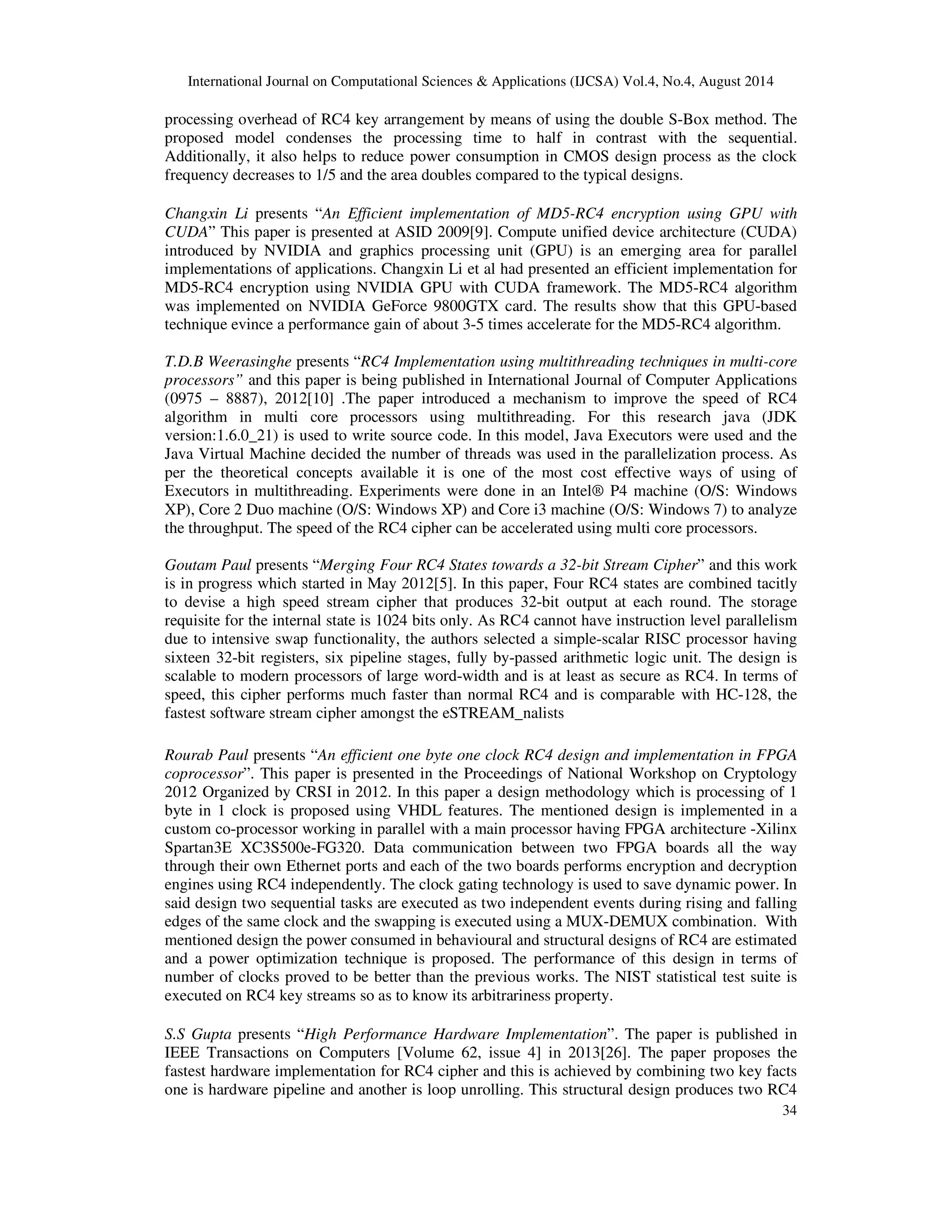International Journal on Computational Sciences & Applications (IJCSA) Vol.4, No.4, August 2014 
processing overhead of RC4 key arrangement by means of using the double S-Box method. The 
proposed model condenses the processing time to half in contrast with the sequential. 
Additionally, it also helps to reduce power consumption in CMOS design process as the clock 
frequency decreases to 1/5 and the area doubles compared to the typical designs. 
Changxin Li presents “An Efficient implementation of MD5-RC4 encryption using GPU with 
CUDA” This paper is presented at ASID 2009[9]. Compute unified device architecture (CUDA) 
introduced by NVIDIA and graphics processing unit (GPU) is an emerging area for parallel 
implementations of applications. Changxin Li et al had presented an efficient implementation for 
MD5-RC4 encryption using NVIDIA GPU with CUDA framework. The MD5-RC4 algorithm 
was implemented on NVIDIA GeForce 9800GTX card. The results show that this GPU-based 
technique evince a performance gain of about 3-5 times accelerate for the MD5-RC4 algorithm. 
T.D.B Weerasinghe presents “RC4 Implementation using multithreading techniques in multi-core 
processors” and this paper is being published in International Journal of Computer Applications 
(0975 – 8887), 2012[10] .The paper introduced a mechanism to improve the speed of RC4 
algorithm in multi core processors using multithreading. For this research java (JDK 
version:1.6.0_21) is used to write source code. In this model, Java Executors were used and the 
Java Virtual Machine decided the number of threads was used in the parallelization process. As 
per the theoretical concepts available it is one of the most cost effective ways of using of 
Executors in multithreading. Experiments were done in an Intel® P4 machine (O/S: Windows 
XP), Core 2 Duo machine (O/S: Windows XP) and Core i3 machine (O/S: Windows 7) to analyze 
the throughput. The speed of the RC4 cipher can be accelerated using multi core processors. 
Goutam Paul presents “Merging Four RC4 States towards a 32-bit Stream Cipher” and this work 
is in progress which started in May 2012[5]. In this paper, Four RC4 states are combined tacitly 
to devise a high speed stream cipher that produces 32-bit output at each round. The storage 
requisite for the internal state is 1024 bits only. As RC4 cannot have instruction level parallelism 
due to intensive swap functionality, the authors selected a simple-scalar RISC processor having 
sixteen 32-bit registers, six pipeline stages, fully by-passed arithmetic logic unit. The design is 
scalable to modern processors of large word-width and is at least as secure as RC4. In terms of 
speed, this cipher performs much faster than normal RC4 and is comparable with HC-128, the 
fastest software stream cipher amongst the eSTREAM_nalists 
Rourab Paul presents “An efficient one byte one clock RC4 design and implementation in FPGA 
coprocessor”. This paper is presented in the Proceedings of National Workshop on Cryptology 
2012 Organized by CRSI in 2012. In this paper a design methodology which is processing of 1 
byte in 1 clock is proposed using VHDL features. The mentioned design is implemented in a 
custom co-processor working in parallel with a main processor having FPGA architecture -Xilinx 
Spartan3E XC3S500e-FG320. Data communication between two FPGA boards all the way 
through their own Ethernet ports and each of the two boards performs encryption and decryption 
engines using RC4 independently. The clock gating technology is used to save dynamic power. In 
said design two sequential tasks are executed as two independent events during rising and falling 
edges of the same clock and the swapping is executed using a MUX-DEMUX combination. With 
mentioned design the power consumed in behavioural and structural designs of RC4 are estimated 
and a power optimization technique is proposed. The performance of this design in terms of 
number of clocks proved to be better than the previous works. The NIST statistical test suite is 
executed on RC4 key streams so as to know its arbitrariness property. 
S.S Gupta presents “High Performance Hardware Implementation”. The paper is published in 
IEEE Transactions on Computers [Volume 62, issue 4] in 2013[26]. The paper proposes the 
fastest hardware implementation for RC4 cipher and this is achieved by combining two key facts 
one is hardware pipeline and another is loop unrolling. This structural design produces two RC4 
34 
 
