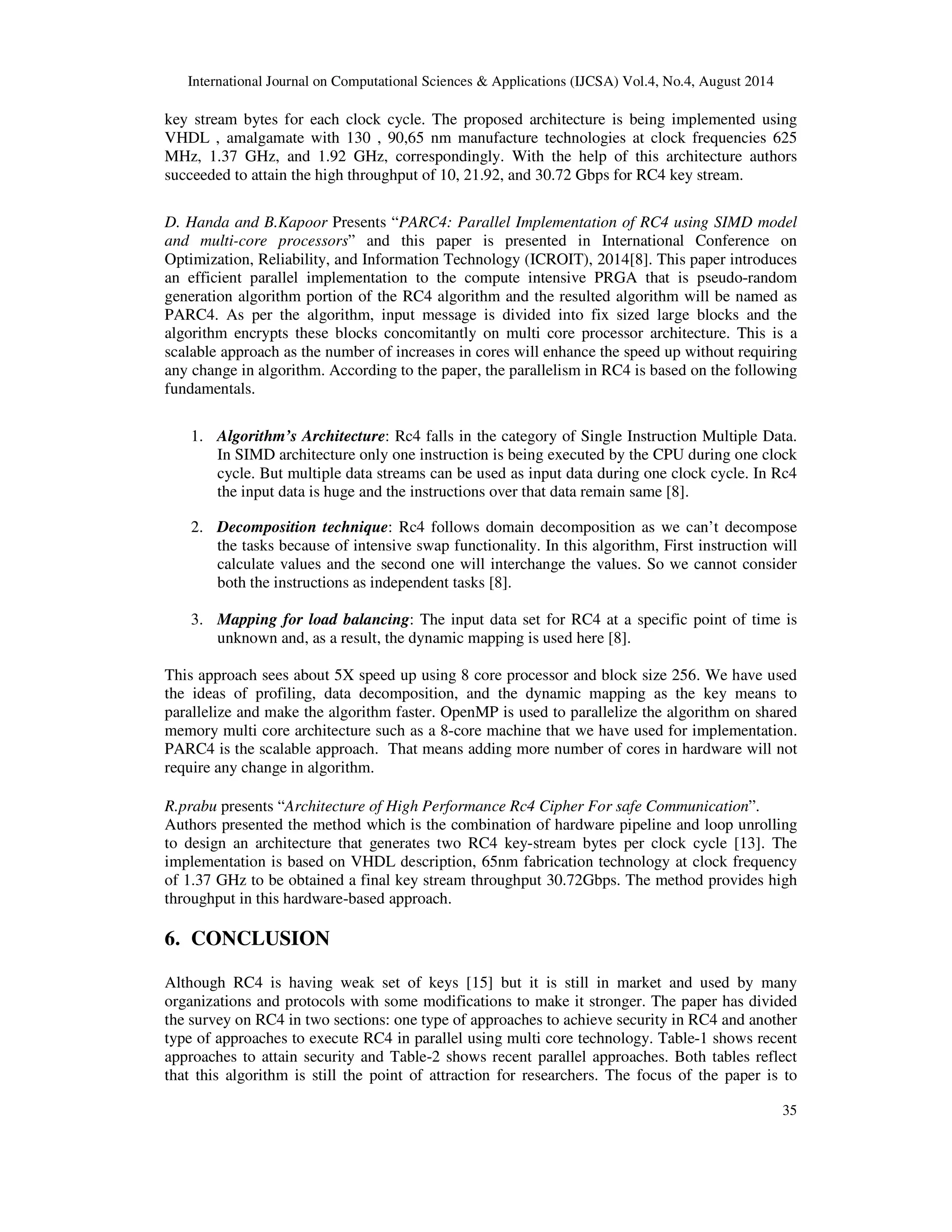 International Journal on Computational Sciences & Applications (IJCSA) Vol.4, No.4, August 2014 
key stream bytes for each clock cycle. The proposed architecture is being implemented using 
VHDL , amalgamate with 130 , 90,65 nm manufacture technologies at clock frequencies 625 
MHz, 1.37 GHz, and 1.92 GHz, correspondingly. With the help of this architecture authors 
succeeded to attain the high throughput of 10, 21.92, and 30.72 Gbps for RC4 key stream. 
D. Handa and B.Kapoor Presents “PARC4: Parallel Implementation of RC4 using SIMD model 
and multi-core processors” and this paper is presented in International Conference on 
Optimization, Reliability, and Information Technology (ICROIT), 2014[8]. This paper introduces 
an efficient parallel implementation to the compute intensive PRGA that is pseudo-random 
generation algorithm portion of the RC4 algorithm and the resulted algorithm will be named as 
PARC4. As per the algorithm, input message is divided into fix sized large blocks and the 
algorithm encrypts these blocks concomitantly on multi core processor architecture. This is a 
scalable approach as the number of increases in cores will enhance the speed up without requiring 
any change in algorithm. According to the paper, the parallelism in RC4 is based on the following 
fundamentals. 
1. Algorithm’s Architecture: Rc4 falls in the category of Single Instruction Multiple Data. 
In SIMD architecture only one instruction is being executed by the CPU during one clock 
cycle. But multiple data streams can be used as input data during one clock cycle. In Rc4 
the input data is huge and the instructions over that data remain same [8]. 
2. Decomposition technique: Rc4 follows domain decomposition as we can’t decompose 
the tasks because of intensive swap functionality. In this algorithm, First instruction will 
calculate values and the second one will interchange the values. So we cannot consider 
both the instructions as independent tasks [8]. 
3. Mapping for load balancing: The input data set for RC4 at a specific point of time is 
35 
unknown and, as a result, the dynamic mapping is used here [8]. 
This approach sees about 5X speed up using 8 core processor and block size 256. We have used 
the ideas of profiling, data decomposition, and the dynamic mapping as the key means to 
parallelize and make the algorithm faster. OpenMP is used to parallelize the algorithm on shared 
memory multi core architecture such as a 8-core machine that we have used for implementation. 
PARC4 is the scalable approach. That means adding more number of cores in hardware will not 
require any change in algorithm. 
R.prabu presents “Architecture of High Performance Rc4 Cipher For safe Communication”. 
Authors presented the method which is the combination of hardware pipeline and loop unrolling 
to design an architecture that generates two RC4 key-stream bytes per clock cycle [13]. The 
implementation is based on VHDL description, 65nm fabrication technology at clock frequency 
of 1.37 GHz to be obtained a final key stream throughput 30.72Gbps. The method provides high 
throughput in this hardware-based approach. 
6. CONCLUSION 
Although RC4 is having weak set of keys [15] but it is still in market and used by many 
organizations and protocols with some modifications to make it stronger. The paper has divided 
the survey on RC4 in two sections: one type of approaches to achieve security in RC4 and another 
type of approaches to execute RC4 in parallel using multi core technology. Table-1 shows recent 
approaches to attain security and Table-2 shows recent parallel approaches. Both tables reflect 
that this algorithm is still the point of attraction for researchers. The focus of the paper is to 
 