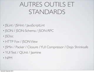 AUTRES OUTILS ET
                                 STANDARDS
    • JSLint               / JSHint / JavaScriptLint
    • JSON                 / JSON-Schema / JSON-RPC
    • JSDoc
    • HTTP                 Fox / JSON View
    • JSMin                / Packer / Closure / YUI Compressor / Dojo Shrinksafe
    • YUI Test                / QUnit / Jasmine
    • NPM



mercredi 18 janvier 2012
 