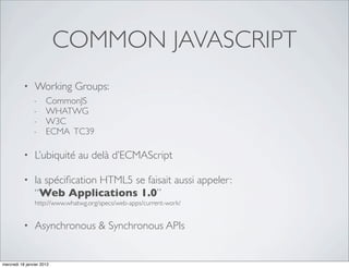 COMMON JAVASCRIPT
           •    Working Groups:
                -     CommonJS
                -     WHATWG
                -     W3C
                -     ECMA TC39

           •    L’ubiquité au delà d’ECMAScript

           •    la spéciﬁcation HTML5 se faisait aussi appeler:
                “Web Applications 1.0”
                http://www.whatwg.org/specs/web-apps/current-work/


           •    Asynchronous & Synchronous APIs


mercredi 18 janvier 2012
 