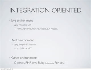 INTEGRATION-ORIENTED
                 •   Java environment
                      - using Rhino like with
                         - Helma, Persevere, Narwhal, RingoJS, Sun Phobos...



                 •   .Net environment
                      - using JScript.NET like with
                         - IronJS, Node.NET


                 •   Other environments
                      - C (GPSEE), PHP (J2PA), Ruby (Johnson), Perl (JE), …
mercredi 18 janvier 2012
 