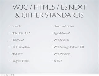 W3C / HTML5 / ES.NEXT
                     & OTHER STANDARDS
               •   Console             •   Structured clones

               •   Blob, Blob URL*     •   Typed Arrays*

               •   DataView*           •   Web Sockets

               •   File / FileSystem   •   Web Storage, Indexed DB

               •   Modules*            •   Web Workers

               •   Progress Events     •   XHR 2



mercredi 18 janvier 2012
 