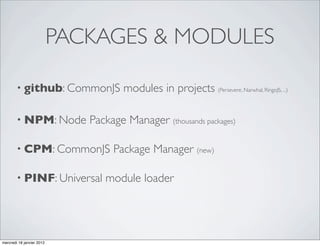 PACKAGES & MODULES

        • github: CommonJS            modules in projects (Persevere, Narwhal, RingoJS, ...)

        • NPM: Node           Package Manager (thousands packages)

        • CPM: CommonJS            Package Manager (new)

        • PINF: Universal        module loader




mercredi 18 janvier 2012
 