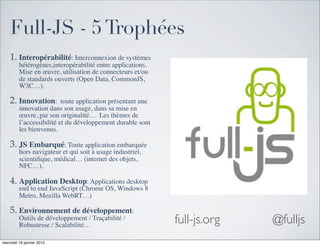 Full-JS - 5 Trophées
    1. Interopérabilité: Interconnexion de systèmes
         hétérogènes,interopérabilité entre applications.
         Mise en œuvre, utilisation de connecteurs et/ou
         de standards ouverts (Open Data, CommonJS,
         W3C…).

    2. Innovation:  toute application présentant une
         innovation dans son usage, dans sa mise en
         œuvre, par son originalité…  Les thèmes de
         l’accessibilité et du développement durable sont
         les bienvenus.

    3. JS Embarqué: Toute application embarquée
         hors navigateur et qui soit à usage industriel,
         scientiﬁque, médical… (internet des objets,
         NFC…).

    4. Application Desktop: Applications desktop
         end to end JavaScript (Chrome OS, Windows 8
         Metro, Mozilla WebRT…)

    5. Environnement de développement:
         Outils de développement / Traçabilité /
         Robustesse / Scalabilité…
                                                            full-js.org   @fulljs
mercredi 18 janvier 2012
 