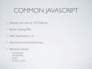 COMMON JAVASCRIPT
•   Ubiquity not only for ECMAScript

•   Server missing APIs

•   Web Applications 1.0

•   Asynchronous & Synchronous

•   Working Groups:
    -   CommonJS
    -   WHATWG
    -   W3C
    -   ECMA TC39
 