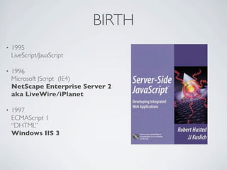 BIRTH
•   1995
    LiveScript/JavaScript

•   1996
    Microsoft JScript (IE4)
    NetScape Enterprise Server 2
    aka LiveWire/iPlanet

•   1997
    ECMAScript 1
    “DHTML”
    Windows IIS 3
 