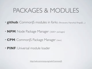 PACKAGES & MODULES
• github: CommonJS        modules in forks (Persevere, Narwhal, RingoJS, ...)

• NPM: Node   Package Manager (3600+ packages)

• CPM: CommonJS        Package Manager (new)

• PINF: Universal   module loader


                    http://wiki.commonjs.org/wiki/CommonJS
 