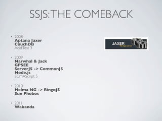 SSJS: THE COMEBACK
•   2008
    Aptana Jaxer
    CouchDB
    Acid Test 3

•   2009
    Narwhal & Jack
    GPSEE
    ServerJS -> CommonJS
    Node.js
    ECMAScript 5

•   2010
    Helma NG -> RingoJS
    Sun Phobos

•   2011
    Wakanda
 