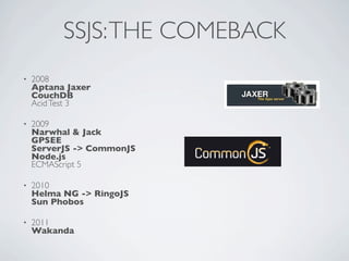 SSJS: THE COMEBACK
•   2008
    Aptana Jaxer
    CouchDB
    Acid Test 3

•   2009
    Narwhal & Jack
    GPSEE
    ServerJS -> CommonJS
    Node.js
    ECMAScript 5

•   2010
    Helma NG -> RingoJS
    Sun Phobos

•   2011
    Wakanda
 