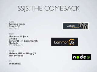 SSJS: THE COMEBACK
•   2008
    Aptana Jaxer
    CouchDB
    Acid Test 3

•   2009
    Narwhal & Jack
    GPSEE
    ServerJS -> CommonJS
    Node.js
    ECMAScript 5

•   2010
    Helma NG -> RingoJS
    Sun Phobos

•   2011
    Wakanda
 