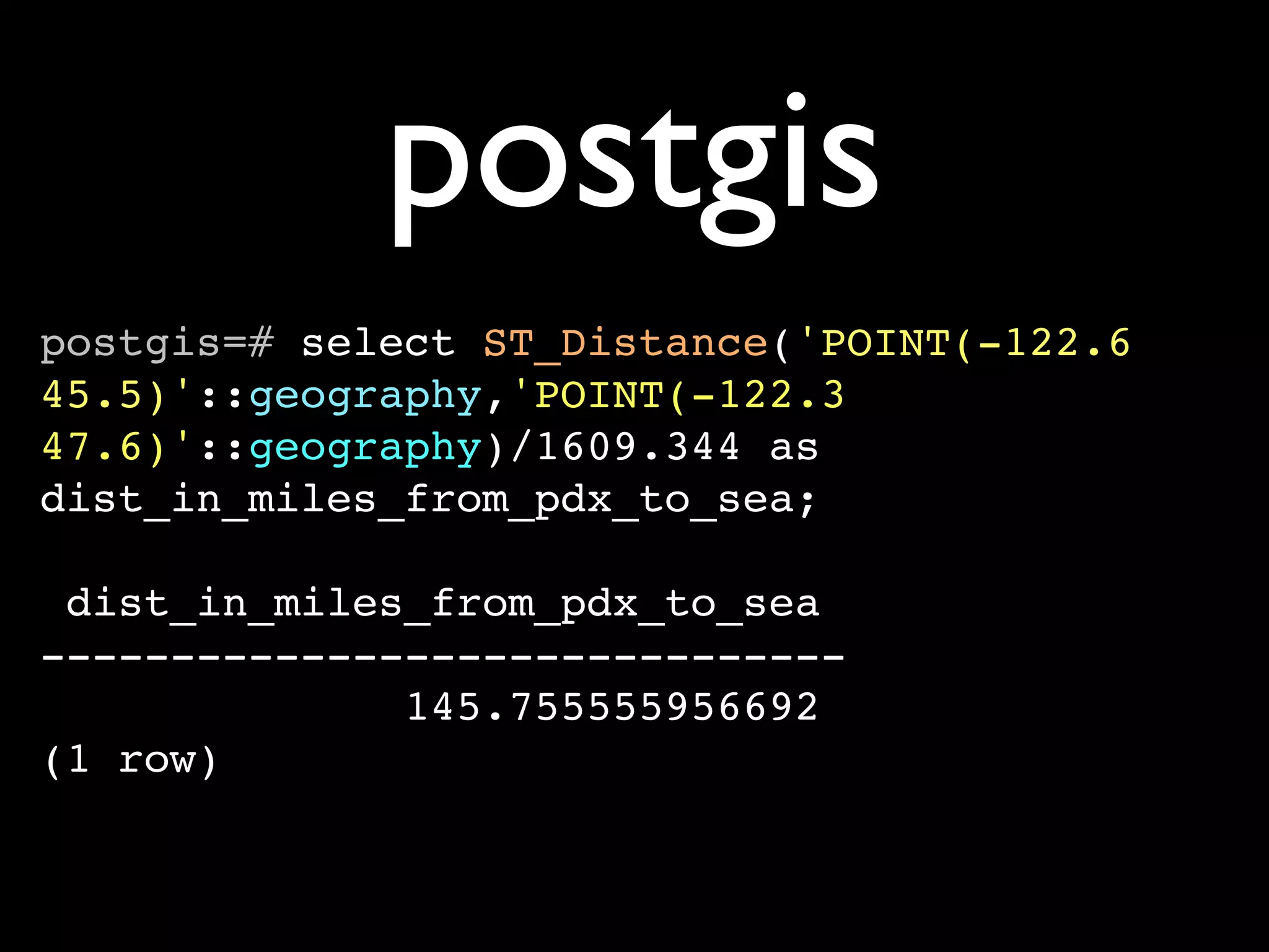 postgis
postgis=# select ST_Distance('POINT(-122.6
45.5)'::geography,'POINT(-122.3
47.6)'::geography)/1609.344 as
dist_in_miles_from_pdx_to_sea;

 dist_in_miles_from_pdx_to_sea
-------------------------------
              145.755555956692
(1 row)
 